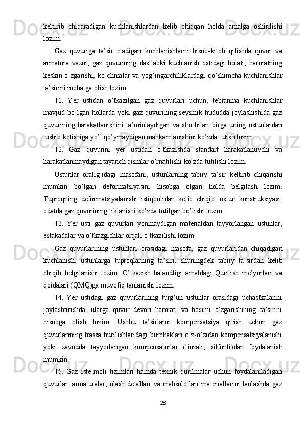 keltirib   chiqaradigan   kuchlanishlardan   kelib   chiqqan   holda   amalga   oshirilishi
lozim.
Gaz   quvuriga   ta’sir   etadigan   kuchlanishlarni   hisob-kitob   qilishda   quvur   va
armatura   vazni,   gaz   quvurining   dastlabki   kuchlanish   ostidagi   holati,   haroratning
keskin o’zgarishi, ko’chmalar va yog’ingarchiliklardagi qo’shimcha  kuchlanishlar
ta’sirini inobatga olish lozim.
11.   Yer   ustidan   o’tkazilgan   gaz   quvurlari   uchun,   tebranma   kuchlanishlar
mavjud bo’lgan hollarda yoki gaz quvurining seysmik hududda joylashishida  gaz
quvurining   harakatlanishini   ta’minlaydigan   va   shu   bilan   birga   uning   ustunlardan
tushib ketishiga yo’l qo’ymaydigan mahkamlanishini ko’zda tutish lozim.
12.   Gaz   quvurini   yer   ustidan   o’tkazishda   standart   harakatlanuvchi   va
harakatlanmaydigan tayanch qismlar o’rnatilishi ko’zda tutilishi lozim.
Ustunlar   oralig’idagi   masofani,   ustunlarning   tabiiy   ta’sir   keltirib   chiqarishi
mumkin   bo’lgan   deformatsiyasini   hisobga   olgan   holda   belgilash   lozim.
Tuproqning   deformatsiyalanishi   istiqbolidan   kelib   chiqib,   ustun   konstruksiyasi,
odatda gaz quvurining tiklanishi ko’zda tutilgan bo’lishi lozim.
13.   Yer   usti   gaz   quvurlari   yonmaydigan   materialdan   tayyorlangan   ustunlar,
estakadalar va o’tkazgichlar orqali o’tkazilishi lozim.
Gaz   quvurlarining   ustunlari   orasidagi   masofa,   gaz   quvurlaridan   chiqadigan
kuchlanish,   ustunlarga   tuproqlarning   ta’siri,   shuningdek   tabiiy   ta’sirdan   kelib
chiqib   belgilanishi   lozim.   O’tkazish   balandligi   amaldagi   Qurilish   me’yorlari   va
qoidalari (QMQ)ga muvofiq tanlanishi lozim.
14.   Yer   ustidagi   gaz   quvurlarining   turg’un   ustunlar   orasidagi   uchastkalarini
joylashtirishda,   ularga   quvur   devori   harorati   va   bosimi   o’zgarishining   ta’sirini
hisobga   olish   lozim.   Ushbu   ta’sirlarni   kompensatsiya   qilish   uchun   gaz
quvurlarining  trassa   burilishlaridagi   burchaklari   o’z-o’zidan  kompensatsiyalanishi
yoki   zavodda   tayyorlangan   kompensatorlar   (linzali,   silfonli)dan   foydalanish
mumkin.
15.   Gaz   iste’moli   tizimlari   hamda   texnik   qurilmalar   uchun   foydalaniladigan
quvurlar,   armaturalar,   ulash   detallari   va   mahsulotlari   materiallarini   tanlashda   gaz
28 