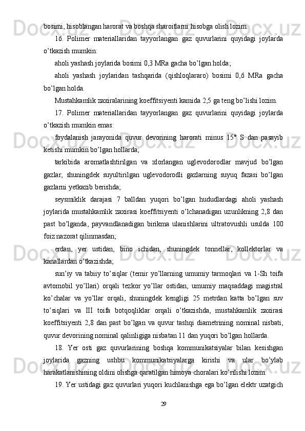 bosimi, hisoblangan harorat va boshqa sharoitlarni hisobga olish lozim.
16.   Polimer   materiallaridan   tayyorlangan   gaz   quvurlarini   quyidagi   joylarda
o’tkazish mumkin:
aholi yashash joylarida bosimi 0,3 MRa gacha bo’lgan holda;
aholi   yashash   joylaridan   tashqarida   (qishloqlararo)   bosimi   0,6   MRa   gacha
bo’lgan holda.
Mustahkamlik zaxiralarining koeffitsiyenti kamida 2,5 ga teng bo’lishi lozim.
17.   Polimer   materiallaridan   tayyorlangan   gaz   quvurlarini   quyidagi   joylarda
o’tkazish mumkin emas:
foydalanish   jarayonida   quvur   devorining   harorati   minus   15°   S   dan   pasayib
ketishi mumkin bo’lgan hollarda;
tarkibida   aromatlashtirilgan   va   xlorlangan   uglevodorodlar   mavjud   bo’lgan
gazlar,   shuningdek   suyultirilgan   uglevodorodli   gazlarning   suyuq   fazasi   bo’lgan
gazlarni yetkazib berishda;
seysmiklik   darajasi   7   balldan   yuqori   bo’lgan   hududlardagi   aholi   yashash
joylarida   mustahkamlik   zaxirasi   koeffitsiyenti   o’lchanadigan   uzunlikning   2,8   dan
past   bo’lganda,   payvandlanadigan   birikma   ulanishlarini   ultratovushli   usulda   100
foiz nazorat qilinmasdan;
erdan,   yer   ustidan,   bino   ichidan,   shuningdek   tonnellar,   kollektorlar   va
kanallardan o’tkazishda;
sun’iy   va   tabiiy   to’siqlar   (temir   yo’llarning   umumiy   tarmoqlari   va   1-Sh   toifa
avtomobil   yo’llari)   orqali   tezkor   yo’llar   ostidan,   umumiy   maqsaddagi   magistral
ko’chalar   va   yo’llar   orqali,   shuningdek   kengligi   25   metrdan   katta   bo’lgan   suv
to’siqlari   va   III   toifa   botqoqliklar   orqali   o’tkazishda,   mustahkamlik   zaxirasi
koeffitsiyenti   2,8   dan   past   bo’lgan   va   quvur   tashqi   diametrining   nominal   nisbati,
quvur devorining nominal qalinligiga nisbatan 11 dan yuqori bo’lgan hollarda.
18.   Yer   osti   gaz   quvurlarining   boshqa   kommunikatsiyalar   bilan   kesishgan
joylarida   gazning   ushbu   kommunikatsiyalarga   kirishi   va   ular   bo’ylab
harakatlanishining oldini olishga qaratilgan himoya choralari ko’rilishi lozim.
19. Yer ustidagi gaz quvurlari yuqori kuchlanishga ega bo’lgan elektr uzatgich
29 