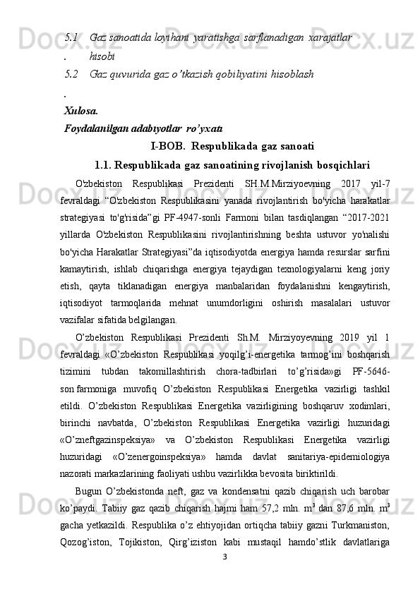 5.1
.Gaz sanoatida loyi	hani  	yaratishga  	sarflanadigan  	xarajatlar  	
hisobi
5.2
. Gaz quvurida  gaz o’tkazish qobiliyatini  hisoblash
Xulosa .	
Foydalanilgan 	adabıyotlar
  r o’ yxatı
I-BOB.    R espublika da  gaz sanoati
1.1.  R espublikada gaz sanoati ning rivojlanish bosqichlari
O'zbekiston   Respublikasi   Prezidenti   SH.M.Mirziyoevning   2017   yil-7
fevraldagi   “O'zbekiston   Respublikasini   yanada   rivojlantirish   bo'yicha   harakatlar
strategiyasi   to'g'risida”gi   PF-4947-sonli   Farmoni   bilan   tasdiqlangan   “2017-2021
yillarda   O'zbekiston   Respublikasini   rivojlantirishning   beshta   ustuvor   yo'nalishi
bo'yicha Harakatlar  Strategiyasi”da  iqtisodiyotda energiya hamda resurslar sarfini
kamaytirish,   ishlab   chiqarishga   energiya   tejaydigan   texnologiyalarni   keng   joriy
etish,   qayta   tiklanadigan   energiya   manbalaridan   foydalanishni   kengaytirish,
iqtisodiyot   tarmoqlarida   mehnat   unumdorligini   oshirish   masalalari   ustuvor
vazifalar sifatida belgilangan. 
O’zbekiston   Respublikasi   Prezidenti   Sh.M.   Mirziyoyevning   2019   yil   1
fevraldagi   «O’zbekiston   Respublikasi   yoqilg’i-energetika   tarmog’ini   boshqarish
tizimini   tubdan   takomillashtirish   chora-tadbirlari   to’g’risida»gi   PF-5646-
son   farmoniga   muvofiq   O’zbekiston   Respublikasi   Energetika   vazirligi   tashkil
etildi.   O’zbekiston   Respublikasi   Energetika   vazirligining   boshqaruv   xodimlari,
birinchi   navbatda,   O’zbekiston   Respublikasi   Energetika   vazirligi   huzuridagi
«O’zneftgazinspeksiya»   va   O’zbekiston   Respublikasi   Energetika   vazirligi
huzuridagi   «O’zenergoinspeksiya»   hamda   davlat   sanitariya-epidemiologiya
nazorati markazlarining faoliyati ushbu vazirlikka bevosita biriktirildi.
Bugun   O’zbekistonda   neft,   gaz   va   kondensatni   qazib   chiqarish   uch   barobar
ko’paydi.   Tabiiy   gaz   qazib   chiqarish   hajmi   ham   57,2   mln.   m 3  
dan   87,6   mln.   m 3
gacha   yetkazildi. Respublika  o’z ehtiyojidan ortiqcha  tabiiy gazni  Turkmaniston,
Qozog’iston,   Tojikiston,   Qirg’iziston   kabi   mustaqil   hamdo’stlik   davlatlariga
3 