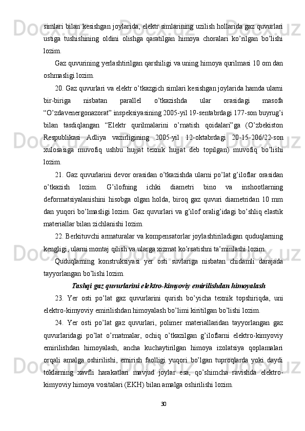 simlari bilan kesishgan joylarida, elektr simlarining uzilish hollarida gaz quvurlari
ustiga   tushishining   oldini   olishga   qaratilgan   himoya   choralari   ko’rilgan   bo’lishi
lozim.
Gaz quvurining yerlashtirilgan qarshiligi va uning himoya qurilmasi 10 om dan
oshmasligi lozim.
20. Gaz quvurlari va elektr o’tkazgich simlari kesishgan joylarida hamda ularni
bir-biriga   nisbatan   parallel   o’tkazishda   ular   orasidagi   masofa
“O’zdavenergonazorat” inspeksiyasining 2005-yil 19-sentabrdagi 177-son buyrug’i
bilan   tasdiqlangan   “Elektr   qurilmalarini   o’rnatish   qoidalari”ga   (O’zbekiston
Respublikasi   Adliya   vazirligining   2005-yil   12-oktabrdagi   20-15-206/22-son
xulosasiga   muvofiq   ushbu   hujjat   texnik   hujjat   deb   topilgan)   muvofiq   bo’lishi
lozim.
21. Gaz quvurlarini devor orasidan o’tkazishda ularni po’lat g’iloflar orasidan
o’tkazish   lozim.   G’ilofning   ichki   diametri   bino   va   inshootlarning
deformatsiyalanishini   hisobga   olgan   holda,   biroq   gaz   quvuri   diametridan   10   mm
dan yuqori bo’lmasligi lozim. Gaz quvurlari va g’ilof oralig’idagi bo’shliq elastik
materiallar bilan zichlanishi lozim.
22. Berkituvchi armaturalar va kompensatorlar joylashtiriladigan quduqlarning
kengligi, ularni montaj qilish va ularga xizmat ko’rsatishni ta’minlashi lozim.
Quduqlarning   konstruksiyasi   yer   osti   suvlariga   nisbatan   chidamli   darajada
tayyorlangan bo’lishi lozim.
Tashqi gaz quvurlarini elektro-kimyoviy emirilishdan himoyalash
23.   Yer   osti   po’lat   gaz   quvurlarini   qurish   bo’yicha   texnik   topshiriqda,   uni
elektro-kimyoviy emirilishdan himoyalash bo’limi kiritilgan bo’lishi lozim.
24.   Yer   osti   po’lat   gaz   quvurlari,   polimer   materiallaridan   tayyorlangan   gaz
quvurlaridagi   po’lat   o’rnatmalar,   ochiq   o’tkazilgan   g’iloflarni   elektro-kimyoviy
emirilishdan   himoyalash,   ancha   kuchaytirilgan   himoya   izolatsiya   qoplamalari
orqali   amalga   oshirilishi,   emirish   faolligi   yuqori   bo’lgan   tuproqlarda   yoki   daydi
toklarning   xavfli   harakatlari   mavjud   joylar   esa,   qo’shimcha   ravishda   elektro-
kimyoviy himoya vositalari (EKH) bilan amalga oshirilishi lozim.
30