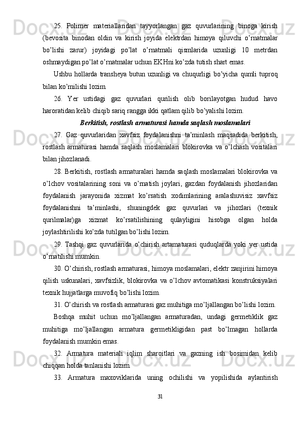 25.   Polimer   materiallaridan   tayyorlangan   gaz   quvurlarining   binoga   kirish
(bevosita   binodan   oldin   va   kirish   joyida   elektrdan   himoya   qiluvchi   o’rnatmalar
bo’lishi   zarur)   joyidagi   po’lat   o’rnatmali   qismlarida   uzunligi   10   metrdan
oshmaydigan po’lat o’rnatmalar uchun EKHni ko’zda tutish shart emas.
Ushbu hollarda transheya butun uzunligi  va chuqurligi  bo’yicha qumli tuproq
bilan ko’milishi lozim.
26.   Yer   ustidagi   gaz   quvurlari   qurilish   olib   borilayotgan   hudud   havo
haroratidan kelib chiqib sariq rangga ikki qatlam qilib bo’yalishi lozim.
Berkitish, rostlash armaturasi hamda saqlash moslamalari
27.   Gaz   quvurlaridan   xavfsiz   foydalanishni   ta’minlash   maqsadida   berkitish,
rostlash   armaturasi   hamda   saqlash   moslamalari   blokirovka   va   o’lchash   vositalari
bilan jihozlanadi.
28.  Berkitish,   rostlash   armaturalari   hamda   saqlash   moslamalari   blokirovka   va
o’lchov   vositalarining   soni   va   o’rnatish   joylari,   gazdan   foydalanish   jihozlaridan
foydalanish   jarayonida   xizmat   ko’rsatish   xodimlarining   aralashuvisiz   xavfsiz
foydalanishni   ta’minlashi,   shuningdek   gaz   quvurlari   va   jihozlari   (texnik
qurilmalar)ga   xizmat   ko’rsatilishining   qulayligini   hisobga   olgan   holda
joylashtirilishi ko’zda tutilgan bo’lishi lozim.
29.   Tashqi   gaz   quvurlarida   o’chirish   artamaturasi   quduqlarda   yoki   yer   ustida
o’rnatilishi mumkin.
30. O’chirish, rostlash armaturasi, himoya moslamalari, elektr zanjirini himoya
qilish   uskunalari,   xavfsizlik,   blokirovka   va   o’lchov   avtomatikasi   konstruksiyalari
texnik hujjatlarga muvofiq bo’lishi lozim.
31. O’chirish va rostlash armaturasi gaz muhitiga mo’ljallangan bo’lishi lozim.
Boshqa   muhit   uchun   mo’ljallangan   armaturadan,   undagi   germetiklik   gaz
muhitiga   mo’ljallangan   armatura   germetikligidan   past   bo’lmagan   hollarda
foydalanish mumkin emas.
32.   Armatura   materiali   iqlim   sharoitlari   va   gazning   ish   bosimidan   kelib
chiqqan holda tanlanishi lozim.
33.   Armatura   maxoviklarida   uning   ochilishi   va   yopilishida   aylantirish
31 