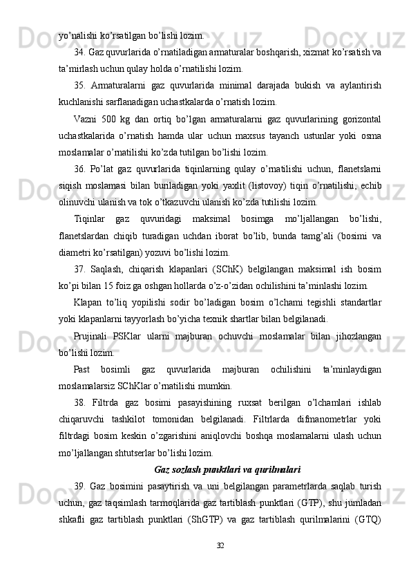 yo’nalishi ko’rsatilgan bo’lishi lozim.
34. Gaz quvurlarida o’rnatiladigan armaturalar boshqarish, xizmat ko’rsatish va
ta’mirlash uchun qulay holda o’rnatilishi lozim.
35.   Armaturalarni   gaz   quvurlarida   minimal   darajada   bukish   va   aylantirish
kuchlanishi sarflanadigan uchastkalarda o’rnatish lozim.
Vazni   500   kg   dan   ortiq   bo’lgan   armaturalarni   gaz   quvurlarining   gorizontal
uchastkalarida   o’rnatish   hamda   ular   uchun   maxsus   tayanch   ustunlar   yoki   osma
moslamalar o’rnatilishi ko’zda tutilgan bo’lishi lozim.
36.   Po’lat   gaz   quvurlarida   tiqinlarning   qulay   o’rnatilishi   uchun,   flanetslarni
siqish   moslamasi   bilan   buriladigan   yoki   yaxlit   (listovoy)   tiqin   o’rnatilishi,   echib
olinuvchi ulanish va tok o’tkazuvchi ulanish ko’zda tutilishi lozim.
Tiqinlar   gaz   quvuridagi   maksimal   bosimga   mo’ljallangan   bo’lishi,
flanetslardan   chiqib   turadigan   uchdan   iborat   bo’lib,   bunda   tamg’ali   (bosimi   va
diametri ko’rsatilgan) yozuvi bo’lishi lozim.
37.   Saqlash,   chiqarish   klapanlari   (SChK)   belgilangan   maksimal   ish   bosim
ko’pi bilan 15 foiz ga oshgan hollarda o’z-o’zidan ochilishini ta’minlashi lozim.
Klapan   to’liq   yopilishi   sodir   bo’ladigan   bosim   o’lchami   tegishli   standartlar
yoki klapanlarni tayyorlash bo’yicha texnik shartlar bilan belgilanadi.
Prujinali   PSKlar   ularni   majburan   ochuvchi   moslamalar   bilan   jihozlangan
bo’lishi lozim.
Past   bosimli   gaz   quvurlarida   majburan   ochilishini   ta’minlaydigan
moslamalarsiz SChKlar o’rnatilishi mumkin.
38.   Filtrda   gaz   bosimi   pasayishining   ruxsat   berilgan   o’lchamlari   ishlab
chiqaruvchi   tashkilot   tomonidan   belgilanadi.   Filtrlarda   difmanometrlar   yoki
filtrdagi   bosim   keskin   o’zgarishini   aniqlovchi   boshqa   moslamalarni   ulash   uchun
mo’ljallangan shtutserlar bo’lishi lozim.
Gaz sozlash punktlari va qurilmalari
39.   Gaz   bosimini   pasaytirish   va   uni   belgilangan   parametrlarda   saqlab   turish
uchun,   gaz   taqsimlash   tarmoqlarida   gaz   tartiblash   punktlari   (GTP),   shu   jumladan
shkafli   gaz   tartiblash   punktlari   (ShGTP)   va   gaz   tartiblash   qurilmalarini   (GTQ)
32 