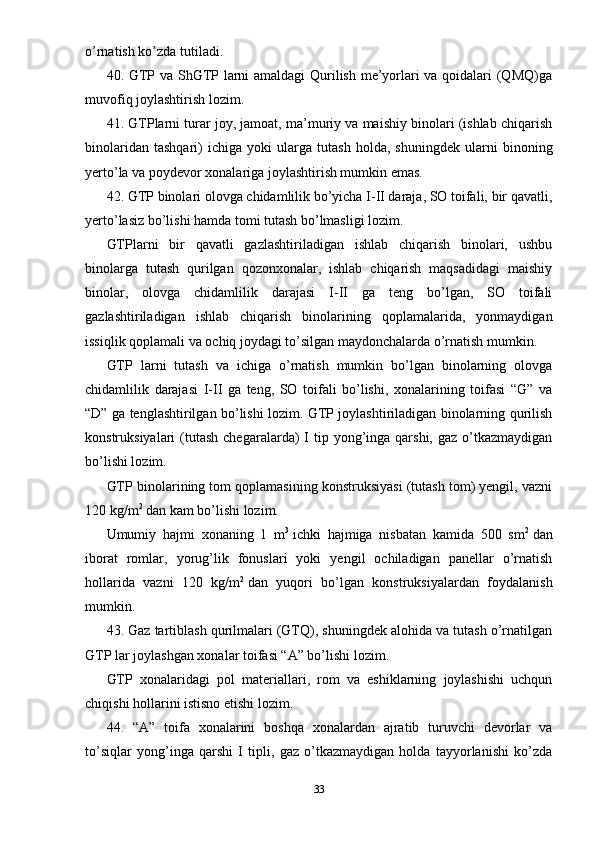 o’rnatish ko’zda tutiladi.
40. GTP va ShGTP larni amaldagi Qurilish me’yorlari va qoidalari (QMQ)ga
muvofiq joylashtirish lozim.
41. GTPlarni turar joy, jamoat, ma’muriy va maishiy binolari (ishlab chiqarish
binolaridan   tashqari)   ichiga   yoki   ularga   tutash   holda,   shuningdek   ularni   binoning
yerto’la va poydevor xonalariga joylashtirish mumkin emas.
42. GTP binolari olovga chidamlilik bo’yicha I-II daraja, SO toifali, bir qavatli,
yerto’lasiz bo’lishi hamda tomi tutash bo’lmasligi lozim.
GTPlarni   bir   qavatli   gazlashtiriladigan   ishlab   chiqarish   binolari,   ushbu
binolarga   tutash   qurilgan   qozonxonalar,   ishlab   chiqarish   maqsadidagi   maishiy
binolar,   olovga   chidamlilik   darajasi   I-II   ga   teng   bo’lgan,   SO   toifali
gazlashtiriladigan   ishlab   chiqarish   binolarining   qoplamalarida,   yonmaydigan
issiqlik qoplamali va ochiq joydagi to’silgan maydonchalarda o’rnatish mumkin.
GTP   larni   tutash   va   ichiga   o’rnatish   mumkin   bo’lgan   binolarning   olovga
chidamlilik   darajasi   I-II   ga   teng,   SO   toifali   bo’lishi,   xonalarining   toifasi   “G”   va
“D” ga tenglashtirilgan bo’lishi lozim. GTP joylashtiriladigan binolarning qurilish
konstruksiyalari  (tutash  chegaralarda)  I  tip  yong’inga  qarshi, gaz  o’tkazmaydigan
bo’lishi lozim.
GTP binolarining tom qoplamasining konstruksiyasi (tutash tom) yengil, vazni
120 kg/m 2
  dan kam bo’lishi lozim.
Umumiy   hajmi   xonaning   1   m 3
  ichki   hajmiga   nisbatan   kamida   500   sm 2
  dan
iborat   romlar,   yorug’lik   fonuslari   yoki   yengil   ochiladigan   panellar   o’rnatish
hollarida   vazni   120   kg/m 2
  dan   yuqori   bo’lgan   konstruksiyalardan   foydalanish
mumkin.
43. Gaz tartiblash qurilmalari (GTQ), shuningdek alohida va tutash o’rnatilgan
GTP lar joylashgan xonalar toifasi “A” bo’lishi lozim.
GTP   xonalaridagi   pol   materiallari,   rom   va   eshiklarning   joylashishi   uchqun
chiqishi hollarini istisno etishi lozim.
44.   “A”   toifa   xonalarini   boshqa   xonalardan   ajratib   turuvchi   devorlar   va
to’siqlar   yong’inga   qarshi   I   tipli,   gaz   o’tkazmaydigan   holda   tayyorlanishi   ko’zda
33