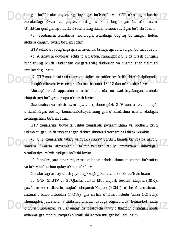 tutilgan   bo’lib,   ular   poydevorga   tayangan   bo’lishi   lozim.   GTP   o’rnatilgan   barcha
xonalardagi   devor   va   poydevorlardagi   choklari   bog’langan   bo’lishi   lozim.
G’ishtdan qurilgan ajratuvchi devorlarning ikkala tomoni suvalgan bo’lishi lozim.
45.   Yordamchi   xonalarda   texnologik   xonalarga   bog’liq   bo’lmagan   holda,
alohida chiqish joylari bo’lishi lozim.
GTP eshiklari yong’inga qarshi ravishda, tashqariga ochiladigan bo’lishi lozim.
46. Ajratuvchi devorlar (ichki to’siqlar)da, shuningdek GTPga tutash qurilgan
binolarning   ichida   (tutashgan   chegaralarda)   dudburon   va   shamollatish   tizimlari
qurilmasligi lozim.
47. GTP xonalarini isitish zarurati iqlim sharoitlaridan kelib chiqib belgilanadi.
Issiqlik eltuvchi tizimning maksimal harorati 130° S dan oshmasligi lozim.
Mustaqil   isitish   apparatini   o’rnatish   hollarida,   uni   izolatsiyalangan,   alohida
chiqish joyi bo’lgan xonaga o’rnatish lozim.
Gaz   uzatish   va   isitish   tizimi   quvurlari,   shuningdek   GTP   xonasi   devori   orqali
o’tkaziladigan   boshqa   kommunikatsiyalarning   gaz   o’tkazilishini   istisno   etadigan
zichlagichlari bo’lishi lozim.
GTP   xonalarini,   bevosita   ushbu   xonalarda   joylashtirilgan   va   portlash   xavfi
istisno etilgan holda tayyorlangan elektr uskunalari yordamida isitish mumkin.
48.   GTP   xonalarida   tabiiy   va   (yoki)   sun’iy'   yoritish   hamda   bir   soatda   havoni
kamida   3-marta   almashishini   ta’minlaydigan   tabiiy   muntazam   ishlaydigan
ventilatsiya ko’zda tutilgan bo’lishi lozim.
49.   Jihozlar,   gaz   quvurlari,   armaturalar   va   asbob-uskunalar   xizmat   ko’rsatish
va ta’mirlash uchun qulay o’rnatilishi lozim.
Xonalardagi asosiy o’tish joyining kengligi kamida 0,8 metr bo’lishi lozim.
50.   GTP,   ShGTP   va   GTQlarda,   odatda   filtr,   saqlash   bekitish   klapani   (SBK),
gaz   bosimini   rostlovchi,   saqlash   chiqarish   klapani   (SChK),   o’chirish   armaturasi,
nazorat-o’lchov   asboblari   (NO’A),   gaz   sarfini   o’lchash   asbobi   (zarur   hollarda),
shuningdek   jihozlarni   ta’mirlash   hollarini   hisobga   olgan   holda,   ketma-ket   ikkita
o’chirish moslamasi va ular oralig’ida tozalovchi quvur o’tkazgich o’rnatgan holda
aylanma gaz quvuri (baypas) o’rnatilishi ko’zda tutilgan bo’lishi lozim.
34 