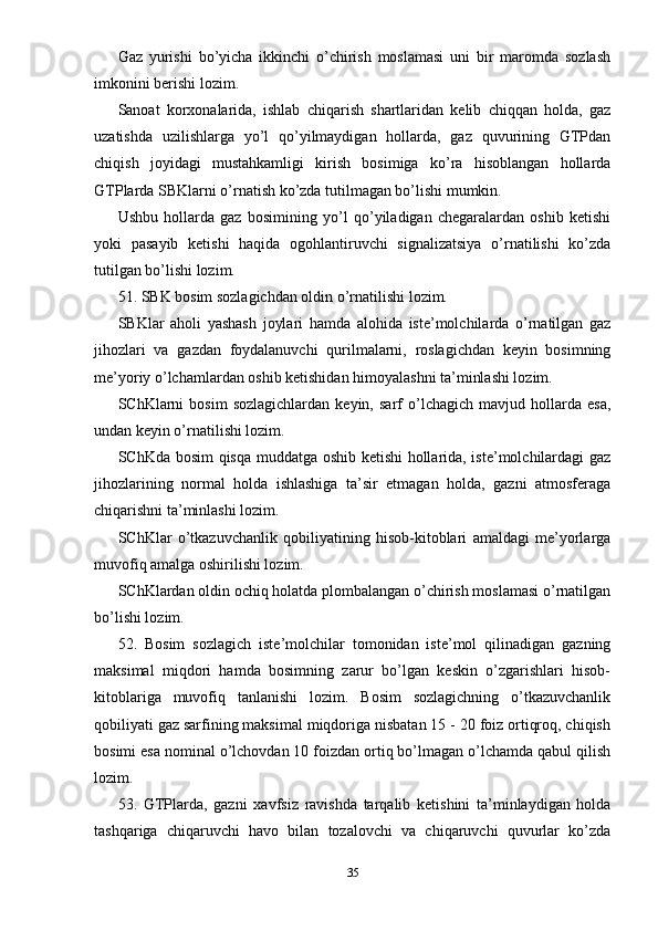 Gaz   yurishi   bo’yicha   ikkinchi   o’chirish   moslamasi   uni   bir   maromda   sozlash
imkonini berishi lozim.
Sanoat   korxonalarida,   ishlab   chiqarish   shartlaridan   kelib   chiqqan   holda,   gaz
uzatishda   uzilishlarga   yo’l   qo’yilmaydigan   hollarda,   gaz   quvurining   GTPdan
chiqish   joyidagi   mustahkamligi   kirish   bosimiga   ko’ra   hisoblangan   hollarda
GTPlarda SBKlarni o’rnatish ko’zda tutilmagan bo’lishi mumkin.
Ushbu   hollarda   gaz   bosimining   yo’l   qo’yiladigan   chegaralardan   oshib   ketishi
yoki   pasayib   ketishi   haqida   ogohlantiruvchi   signalizatsiya   o’rnatilishi   ko’zda
tutilgan bo’lishi lozim.
51. SBK bosim sozlagichdan oldin o’rnatilishi lozim.
SBKlar   aholi   yashash   joylari   hamda   alohida   iste’molchilarda   o’rnatilgan   gaz
jihozlari   va   gazdan   foydalanuvchi   qurilmalarni,   roslagichdan   keyin   bosimning
me’yoriy o’lchamlardan oshib ketishidan himoyalashni ta’minlashi lozim.
SChKlarni   bosim   sozlagichlardan   keyin,   sarf   o’lchagich   mavjud  hollarda  esa,
undan keyin o’rnatilishi lozim.
SChKda bosim  qisqa muddatga oshib ketishi hollarida, iste’molchilardagi gaz
jihozlarining   normal   holda   ishlashiga   ta’sir   etmagan   holda,   gazni   atmosferaga
chiqarishni ta’minlashi lozim.
SChKlar   o’tkazuvchanlik   qobiliyatining   hisob-kitoblari   amaldagi   me’yorlarga
muvofiq amalga oshirilishi lozim.
SChKlardan oldin ochiq holatda plombalangan o’chirish moslamasi o’rnatilgan
bo’lishi lozim.
52.   Bosim   sozlagich   iste’molchilar   tomonidan   iste’mol   qilinadigan   gazning
maksimal   miqdori   hamda   bosimning   zarur   bo’lgan   keskin   o’zgarishlari   hisob-
kitoblariga   muvofiq   tanlanishi   lozim.   Bosim   sozlagichning   o’tkazuvchanlik
qobiliyati gaz sarfining maksimal miqdoriga nisbatan 15 - 20 foiz ortiqroq, chiqish
bosimi esa nominal o’lchovdan 10 foizdan ortiq bo’lmagan o’lchamda qabul qilish
lozim.
53.   GTPlarda,   gazni   xavfsiz   ravishda   tarqalib   ketishini   ta’minlaydigan   holda
tashqariga   chiqaruvchi   havo   bilan   tozalovchi   va   chiqaruvchi   quvurlar   ko’zda
35 