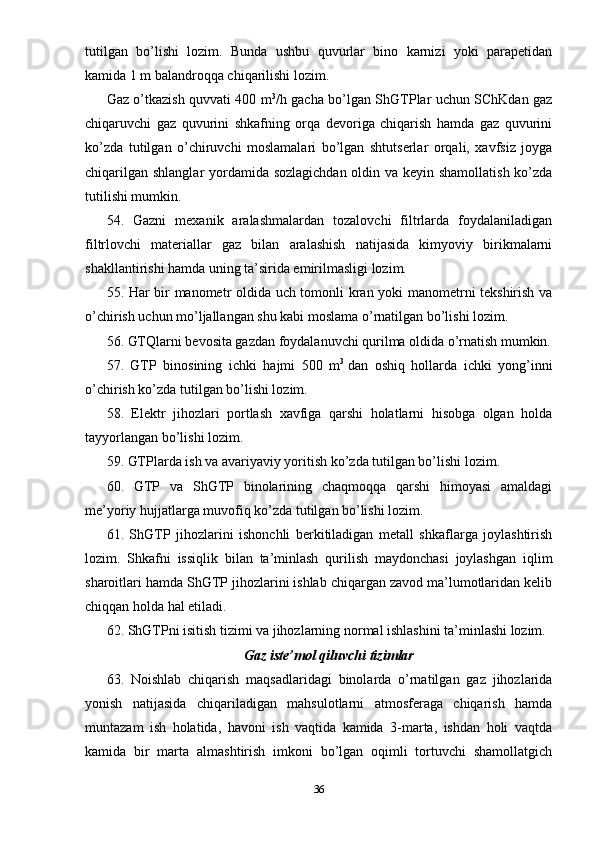 tutilgan   bo’lishi   lozim.   Bunda   ushbu   quvurlar   bino   karnizi   yoki   parapetidan
kamida 1 m balandroqqa chiqarilishi lozim.
Gaz o’tkazish quvvati 400 m 3
/h gacha bo’lgan ShGTPlar uchun SChKdan gaz
chiqaruvchi   gaz   quvurini   shkafning   orqa   devoriga   chiqarish   hamda   gaz   quvurini
ko’zda   tutilgan   o’chiruvchi   moslamalari   bo’lgan   shtutserlar   orqali,   xavfsiz   joyga
chiqarilgan shlanglar yordamida sozlagichdan oldin va keyin shamollatish ko’zda
tutilishi mumkin.
54.   Gazni   mexanik   aralashmalardan   tozalovchi   filtrlarda   foydalaniladigan
filtrlovchi   materiallar   gaz   bilan   aralashish   natijasida   kimyoviy   birikmalarni
shakllantirishi hamda uning ta’sirida emirilmasligi lozim.
55. Har bir manometr oldida uch tomonli kran yoki manometrni tekshirish va
o’chirish uchun mo’ljallangan shu kabi moslama o’rnatilgan bo’lishi lozim.
56. GTQlarni bevosita gazdan foydalanuvchi qurilma oldida o’rnatish mumkin.
57.   GTP   binosining   ichki   hajmi   500   m 3
  dan   oshiq   hollarda   ichki   yong’inni
o’chirish ko’zda tutilgan bo’lishi lozim.
58.   Elektr   jihozlari   portlash   xavfiga   qarshi   holatlarni   hisobga   olgan   holda
tayyorlangan bo’lishi lozim.
59. GTPlarda ish va avariyaviy yoritish ko’zda tutilgan bo’lishi lozim.
60.   GTP   va   ShGTP   binolarining   chaqmoqqa   qarshi   himoyasi   amaldagi
me’yoriy hujjatlarga muvofiq ko’zda tutilgan bo’lishi lozim.
61.   ShGTP   jihozlarini   ishonchli   berkitiladigan   metall   shkaflarga   joylashtirish
lozim.   Shkafni   issiqlik   bilan   ta’minlash   qurilish   maydonchasi   joylashgan   iqlim
sharoitlari hamda ShGTP jihozlarini ishlab chiqargan zavod ma’lumotlaridan kelib
chiqqan holda hal etiladi.
62. ShGTPni isitish tizimi va jihozlarning normal ishlashini ta’minlashi lozim.
Gaz iste’mol qiluvchi tizimlar
63.   Noishlab   chiqarish   maqsadlaridagi   binolarda   o’rnatilgan   gaz   jihozlarida
yonish   natijasida   chiqariladigan   mahsulotlarni   atmosferaga   chiqarish   hamda
muntazam   ish   holatida,   havoni   ish   vaqtida   kamida   3-marta,   ishdan   holi   vaqtda
kamida   bir   marta   almashtirish   imkoni   bo’lgan   oqimli   tortuvchi   shamollatgich
36 