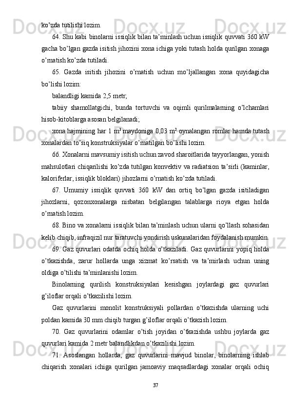 ko’zda tutilishi lozim.
64. Shu kabi binolarni issiqlik bilan ta’minlash uchun issiqlik quvvati 360 kW
gacha bo’lgan gazda isitish jihozini xona ichiga yoki tutash holda qurilgan xonaga
o’rnatish ko’zda tutiladi.
65.   Gazda   isitish   jihozini   o’rnatish   uchun   mo’ljallangan   xona   quyidagicha
bo’lishi lozim:
balandligi kamida 2,5 metr;
tabiiy   shamollatgichi,   bunda   tortuvchi   va   oqimli   qurilmalarning   o’lchamlari
hisob-kitoblarga asosan belgilanadi;
xona hajmining har 1 m 3
  maydoniga 0,03 m 2
  oynalangan romlar hamda tutash
xonalardan to’siq konstruksiyalar o’rnatilgan bo’lishi lozim.
66. Xonalarni mavsumiy isitish uchun zavod sharoitlarida tayyorlangan, yonish
mahsulotlari chiqarilishi ko’zda tutilgan konvektiv va radiatsion ta’sirli (kaminlar,
kaloriferlar, issiqlik bloklari) jihozlarni o’rnatish ko’zda tutiladi.
67.   Umumiy   issiqlik   quvvati   360   kW   dan   ortiq   bo’lgan   gazda   isitiladigan
jihozlarni,   qozonxonalarga   nisbatan   belgilangan   talablarga   rioya   etgan   holda
o’rnatish lozim.
68. Bino va xonalarni issiqlik bilan ta’minlash uchun ularni qo’llash sohasidan
kelib chiqib, infraqizil nur taratuvchi yondirish uskunalaridan foydalanish mumkin.
69. Gaz quvurlari odatda ochiq holda o’tkaziladi. Gaz quvurlarini yopiq holda
o’tkazishda,   zarur   hollarda   unga   xizmat   ko’rsatish   va   ta’mirlash   uchun   uning
oldiga o’tilishi ta’minlanishi lozim.
Binolarning   qurilish   konstruksiyalari   kesishgan   joylardagi   gaz   quvurlari
g’iloflar orqali o’tkazilishi lozim.
Gaz   quvurlarini   monolit   konstruksiyali   pollardan   o’tkazishda   ularning   uchi
poldan kamida 30 mm chiqib turgan g’iloflar orqali o’tkazish lozim.
70.   Gaz   quvurlarini   odamlar   o’tish   joyidan   o’tkazishda   ushbu   joylarda   gaz
quvurlari kamida 2 metr balandlikdan o’tkazilishi lozim.
71.   Asoslangan   hollarda,   gaz   quvurlarini   mavjud   binolar,   binolarning   ishlab
chiqarish   xonalari   ichiga   qurilgan   jamoaviy   maqsadlardagi   xonalar   orqali   ochiq
37 