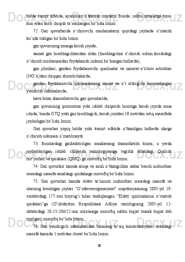 holda tranzit sifatida, ajralishsiz o’tkazish mumkin. Bunda, ushbu xonalarga tunu-
kun erkin kirib chiqish ta’minlangan bo’lishi lozim.
72.   Gaz   quvurlarida   o’chiruvchi   moslamalarni   quyidagi   joylarda   o’rnatish
ko’zda tutilgan bo’lishi lozim:
gaz quvurining xonaga kirish joyida;
sanoat   gaz   hisoblagichlaridan   oldin   (hisoblagichni   o’chirish   uchun   kirishdagi
o’chirish moslamasidan foydalanish imkoni bo’lmagan hollarda);
gaz   jihozlari,   gazdan   foydalanuvchi   qurilmalar   va   nazorat-o’lchov   asboblari
(NO’A)dan chiqqan shoxobchalarda;
gazdan   foydalanuvchi   qurilmalarning   sanoat   va   o’t   oldirgichi   himoyalangan
yondirish uskunalarida;
havo bilan shamollatuvchi gaz quvurlarida;
gaz   quvurining   qozonxona   yoki   ishlab   chiqarish   binosiga   kirish   joyida   xona
ichida, bunda GTQ yoki gaz hisoblagich, kirish joyidan 10 metrdan ortiq masofada
joylashgan bo’lishi lozim.
Gaz   quvurlari   yopiq   holda   yoki   tranzit   sifatida   o’tkazilgan   hollarda   ularga
o’chirish uskunasi o’rnatilmaydi.
73.   Binolardagi   gazlashtirilgan   xonalarning   shamollatish   tizimi,   u   yerda
joylashtirilgan   ishlab   chiqarish   texnologiyasiga   tegishli   amaldagi   Qurilish
me’yorlari va qoidalari (QMQ) ga muvofiq bo’lishi lozim.
74. Gaz quvurlari hamda aloqa va simli o’tkazgichlar xabar berish inshootlari
orasidagi masofa amaldagi qoidalarga muvofiq bo’lishi lozim.
75.   Gaz   quvurlari   hamda   elektr   ta’minoti   inshootlari   orasidagi   masofa   va
ularning   kesishgan   joylari   “O’zdavenergonazorat”   inspeksiyasining   2005-yil   19-
sentabrdagi   177-son   buyrug’i   bilan   tasdiqlangan   “Elektr   qurilmalarini   o’rnatish
qoidalari”ga   (O’zbekiston   Respublikasi   Adliya   vazirligining   2005-yil   12-
oktabrdagi   20-15-206/22-son   xulosasiga   muvofiq   ushbu   hujjat   texnik   hujjat   deb
topilgan) muvofiq bo’lishi lozim.
76.   Gaz   yondirgich   uskunalaridan   binoning   to’siq   konstruksiyalari   orasidagi
masofa kamida 1 metrdan iborat bo’lishi lozim.
38 