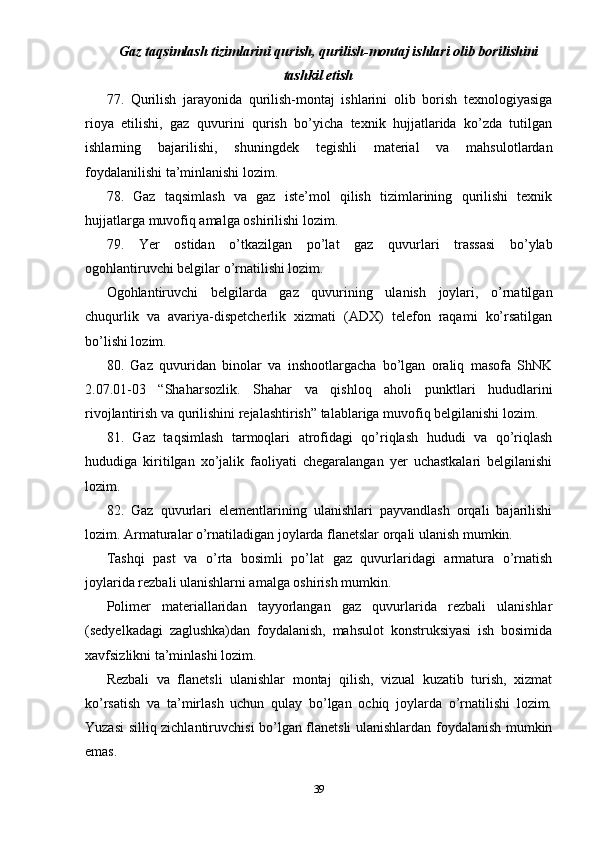 Gaz taqsimlash tizimlarini qurish, qurilish-montaj ishlari olib borilishini
tashkil etish
77.   Qurilish   jarayonida   qurilish-montaj   ishlarini   olib   borish   texnologiyasiga
rioya   etilishi,   gaz   quvurini   qurish   bo’yicha   texnik   hujjatlarida   ko’zda   tutilgan
ishlarning   bajarilishi,   shuningdek   tegishli   material   va   mahsulotlardan
foydalanilishi ta’minlanishi lozim.
78.   Gaz   taqsimlash   va   gaz   iste’mol   qilish   tizimlarining   qurilishi   texnik
hujjatlarga muvofiq amalga oshirilishi lozim.
79.   Yer   ostidan   o’tkazilgan   po’lat   gaz   quvurlari   trassasi   bo’ylab
ogohlantiruvchi belgilar o’rnatilishi lozim.
Ogohlantiruvchi   belgilarda   gaz   quvurining   ulanish   joylari,   o’rnatilgan
chuqurlik   va   avariya-dispetcherlik   xizmati   (ADX)   telefon   raqami   ko’rsatilgan
bo’lishi lozim.
80.   Gaz   quvuridan   binolar   va   inshootlargacha   bo’lgan   oraliq   masofa   ShNK
2.07.01-03   “Shaharsozlik.   Shahar   va   qishloq   aholi   punktlari   hududlarini
rivojlantirish va qurilishini rejalashtirish” talablariga muvofiq belgilanishi lozim.
81.   Gaz   taqsimlash   tarmoqlari   atrofidagi   qo’riqlash   hududi   va   qo’riqlash
hududiga   kiritilgan   xo’jalik   faoliyati   chegaralangan   yer   uchastkalari   belgilanishi
lozim.
82.   Gaz   quvurlari   elementlarining   ulanishlari   payvandlash   orqali   bajarilishi
lozim. Armaturalar o’rnatiladigan joylarda flanetslar orqali ulanish mumkin.
Tashqi   past   va   o’rta   bosimli   po’lat   gaz   quvurlaridagi   armatura   o’rnatish
joylarida rezbali ulanishlarni amalga oshirish mumkin.
Polimer   materiallaridan   tayyorlangan   gaz   quvurlarida   rezbali   ulanishlar
(sedyelkadagi   zaglushka)dan   foydalanish,   mahsulot   konstruksiyasi   ish   bosimida
xavfsizlikni ta’minlashi lozim.
Rezbali   va   flanetsli   ulanishlar   montaj   qilish,   vizual   kuzatib   turish,   xizmat
ko’rsatish   va   ta’mirlash   uchun   qulay   bo’lgan   ochiq   joylarda   o’rnatilishi   lozim.
Yuzasi silliq zichlantiruvchisi bo’lgan flanetsli ulanishlardan foydalanish mumkin
emas.
39 