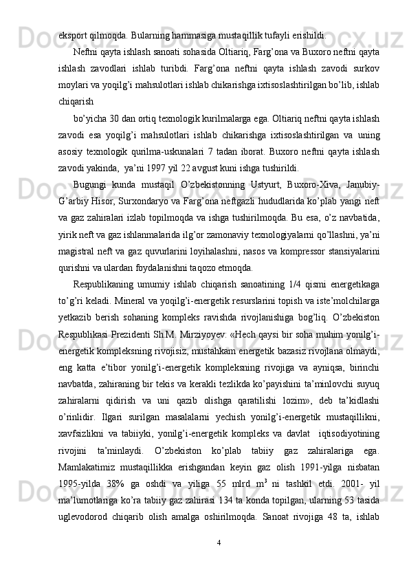 eksport qilmoqda. Bularning hammasiga mustaqillik tufayli erishildi.
Neftni qayta ishlash sanoati sohasida Oltiariq, Farg’ona va Buxoro neftni qayta
ishlash   zavodlari   ishlab   turibdi.   Farg’ona   neftni   qayta   ishlash   zavodi   surkov
moylari va yoqilg’i mahsulotlari ishlab chikarishga ixtisoslashtirilgan bo’lib, ishlab
chiqarish  
bo’yicha 30 dan ortiq texnologik kurilmalarga ega. Oltiariq neftni qayta ishlash
zavodi   esa   yoqilg’i   mahsulotlari   ishlab   chikarishga   ixtisoslashtirilgan   va   uning
asosiy   texnologik   qurilma-uskunalari   7   tadan   iborat.   Buxoro   neftni   qayta   ishlash
zavodi yakinda,  ya’ni 1997 yil 22 avgust kuni ishga tushirildi.
Bugungi   kunda   mustaqil   O’zbekistonning   Ustyurt,   Buxoro-Xiva,   Janubiy-
G’arbiy Hisor, Surxondaryo va Farg’ona neftgazli hududlarida ko’plab yangi neft
va gaz zahiralari izlab topilmoqda va ishga tushirilmoqda. Bu esa,  o’z navbatida,
yirik neft va gaz ishlanmalarida ilg’or zamonaviy texnologiyalarni qo’llashni, ya’ni
magistral neft va gaz quvurlarini loyihalashni, nasos va kompressor  stansiyalarini
qurishni va ulardan foydalanishni taqozo etmoqda. 
Respublikaning   umumiy   ishlab   chiqarish   sanoatining   1/4   qismi   energetikaga
to’g’ri keladi. Mineral va yoqilg’i-energetik resurslarini topish va iste’molchilarga
yetkazib   berish   sohaning   kompleks   ravishda   rivojlanishiga   bog’liq.   O’zbekiston
Respublikasi Prezidenti   Sh.M. Mirziyoyev : «Hech qaysi bir soha muhim yonilg’i-
energetik kompleksning rivojisiz, mustahkam energetik bazasiz rivojlana olmaydi,
eng   katta   e’tibor   yonilg’i-energetik   kompleksning   rivojiga   va   ayniqsa,   birinchi
navbatda, zahiraning bir tekis va kerakli tezlikda ko’payishini ta’minlovchi suyuq
zahiralarni   qidirish   va   uni   qazib   olishga   qaratilishi   lozim»,   deb   ta’kidlashi
o’rinlidir.   Ilgari   surilgan   masalalarni   yechish   yonilg’i-energetik   mustaqillikni,
xavfsizlikni   va   tabiiyki,   yonilg’i-energetik   kompleks   va   davlat     iqtisodiyotining
rivojini   ta’minlaydi.   O’zbekiston   ko’plab   tabiiy   gaz   zahiralariga   ega.
Mamlakatimiz   mustaqillikka   erishgandan   keyin   gaz   olish   1991-yilga   nisbatan
1995-yilda   38%   ga   oshdi   va   yiliga   55   mlrd   m 3  
ni   tashkil   etdi.   2001-   yil
ma’lumotlariga ko’ra tabiiy gaz zahirasi 134 ta konda topilgan, ularning 53 tasida
uglevodorod   chiqarib   olish   amalga   oshirilmoqda.   Sanoat   rivojiga   48   ta,   ishlab
4