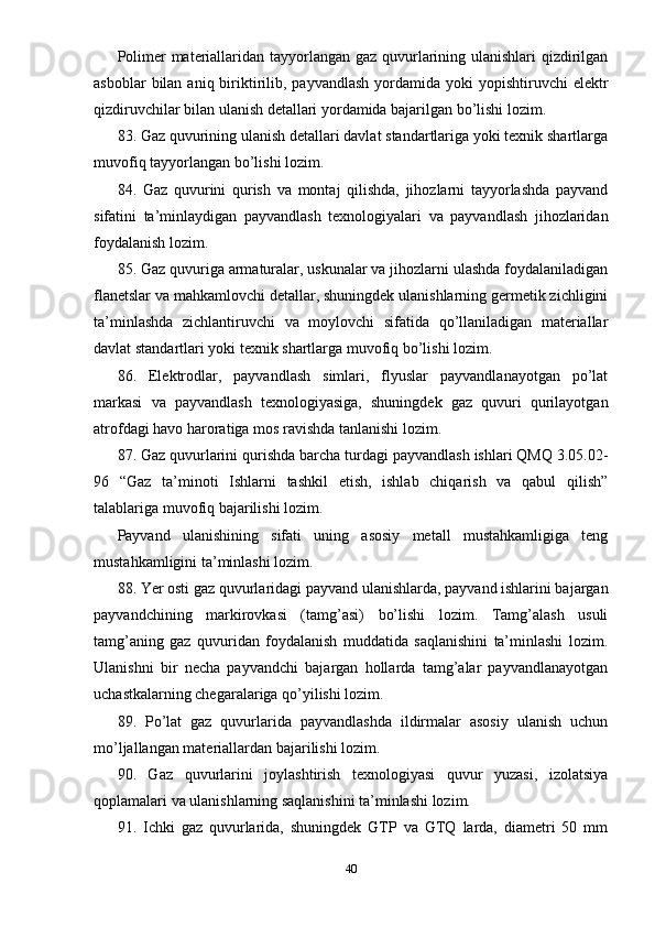 Polimer  materiallaridan tayyorlangan gaz quvurlarining ulanishlari  qizdirilgan
asboblar   bilan  aniq  biriktirilib,  payvandlash  yordamida yoki   yopishtiruvchi  elektr
qizdiruvchilar bilan ulanish detallari yordamida bajarilgan bo’lishi lozim.
83. Gaz quvurining ulanish detallari davlat standartlariga yoki texnik shartlarga
muvofiq tayyorlangan bo’lishi lozim.
84.   Gaz   quvurini   qurish   va   montaj   qilishda,   jihozlarni   tayyorlashda   payvand
sifatini   ta’minlaydigan   payvandlash   texnologiyalari   va   payvandlash   jihozlaridan
foydalanish lozim.
85. Gaz quvuriga armaturalar, uskunalar va jihozlarni ulashda foydalaniladigan
flanetslar va mahkamlovchi detallar, shuningdek ulanishlarning germetik zichligini
ta’minlashda   zichlantiruvchi   va   moylovchi   sifatida   qo’llaniladigan   materiallar
davlat standartlari yoki texnik shartlarga muvofiq bo’lishi lozim.
86.   Elektrodlar,   payvandlash   simlari,   flyuslar   payvandlanayotgan   po’lat
markasi   va   payvandlash   texnologiyasiga,   shuningdek   gaz   quvuri   qurilayotgan
atrofdagi havo haroratiga mos ravishda tanlanishi lozim.
87. Gaz quvurlarini qurishda barcha turdagi payvandlash ishlari QMQ 3.05.02-
96   “Gaz   ta’minoti   Ishlarni   tashkil   etish,   ishlab   chiqarish   va   qabul   qilish”
talablariga muvofiq bajarilishi lozim.
Payvand   ulanishining   sifati   uning   asosiy   metall   mustahkamligiga   teng
mustahkamligini ta’minlashi lozim.
88. Yer osti gaz quvurlaridagi payvand ulanishlarda, payvand ishlarini bajargan
payvandchining   markirovkasi   (tamg’asi)   bo’lishi   lozim.   Tamg’alash   usuli
tamg’aning   gaz   quvuridan   foydalanish   muddatida   saqlanishini   ta’minlashi   lozim.
Ulanishni   bir   necha   payvandchi   bajargan   hollarda   tamg’alar   payvandlanayotgan
uchastkalarning chegaralariga qo’yilishi lozim.
89.   Po’lat   gaz   quvurlarida   payvandlashda   ildirmalar   asosiy   ulanish   uchun
mo’ljallangan materiallardan bajarilishi lozim.
90.   Gaz   quvurlarini   joylashtirish   texnologiyasi   quvur   yuzasi,   izolatsiya
qoplamalari va ulanishlarning saqlanishini ta’minlashi lozim.
91.   Ichki   gaz   quvurlarida,   shuningdek   GTP   va   GTQ   larda,   diametri   50   mm
40 