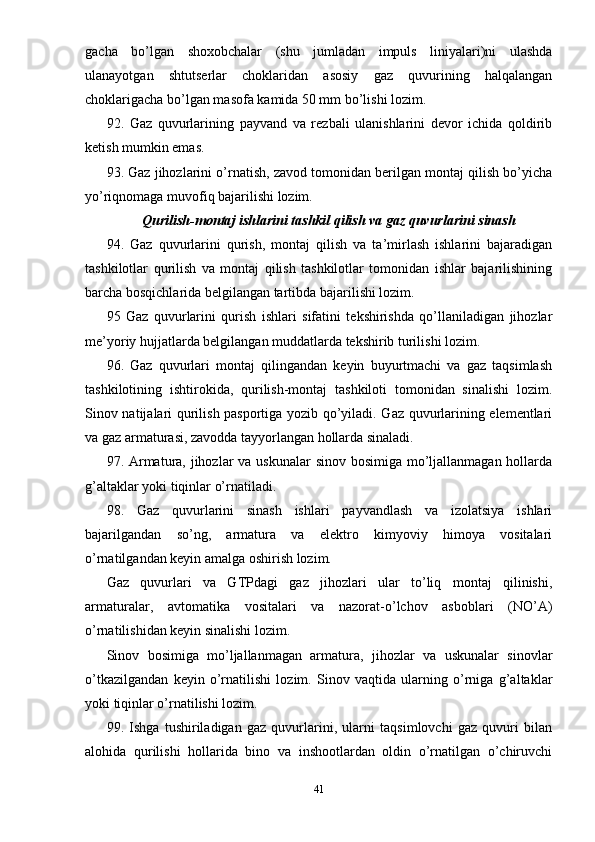 gacha   bo’lgan   shoxobchalar   (shu   jumladan   impuls   liniyalari)ni   ulashda
ulanayotgan   shtutserlar   choklaridan   asosiy   gaz   quvurining   halqalangan
choklarigacha bo’lgan masofa kamida 50 mm bo’lishi lozim.
92.   Gaz   quvurlarining   payvand   va   rezbali   ulanishlarini   devor   ichida   qoldirib
ketish mumkin emas.
93. Gaz jihozlarini o’rnatish, zavod tomonidan berilgan montaj qilish bo’yicha
yo’riqnomaga muvofiq bajarilishi lozim.
Qurilish-montaj ishlarini tashkil qilish va gaz quvurlarini sinash
94.   Gaz   quvurlarini   qurish,   montaj   qilish   va   ta’mirlash   ishlarini   bajaradigan
tashkilotlar   qurilish   va   montaj   qilish   tashkilotlar   tomonidan   ishlar   bajarilishining
barcha bosqichlarida belgilangan tartibda bajarilishi lozim.
95   Gaz   quvurlarini   qurish   ishlari   sifatini   tekshirishda   qo’llaniladigan   jihozlar
me’yoriy hujjatlarda belgilangan muddatlarda tekshirib turilishi lozim.
96.   Gaz   quvurlari   montaj   qilingandan   keyin   buyurtmachi   va   gaz   taqsimlash
tashkilotining   ishtirokida,   qurilish-montaj   tashkiloti   tomonidan   sinalishi   lozim.
Sinov natijalari qurilish pasportiga yozib qo’yiladi. Gaz quvurlarining elementlari
va gaz armaturasi, zavodda tayyorlangan hollarda sinaladi.
97. Armatura, jihozlar va uskunalar  sinov bosimiga mo’ljallanmagan hollarda
g’altaklar yoki tiqinlar o’rnatiladi.
98.   Gaz   quvurlarini   sinash   ishlari   payvandlash   va   izolatsiya   ishlari
bajarilgandan   so’ng,   armatura   va   elektro   kimyoviy   himoya   vositalari
o’rnatilgandan keyin amalga oshirish lozim.
Gaz   quvurlari   va   GTPdagi   gaz   jihozlari   ular   to’liq   montaj   qilinishi,
armaturalar,   avtomatika   vositalari   va   nazorat-o’lchov   asboblari   (NO’A)
o’rnatilishidan keyin sinalishi lozim.
Sinov   bosimiga   mo’ljallanmagan   armatura,   jihozlar   va   uskunalar   sinovlar
o’tkazilgandan   keyin   o’rnatilishi   lozim.   Sinov   vaqtida   ularning   o’rniga   g’altaklar
yoki tiqinlar o’rnatilishi lozim.
99.   Ishga   tushiriladigan   gaz   quvurlarini,   ularni   taqsimlovchi   gaz   quvuri   bilan
alohida   qurilishi   hollarida   bino   va   inshootlardan   oldin   o’rnatilgan   o’chiruvchi
41 