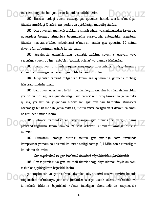 moslamalargacha bo’lgan uchastkalarda sinalishi lozim.
100.   Barcha   turdagi   bosim   ostidagi   gaz   quvurlari   hamda   ularda   o’rnatilgan
jihozlar amaldagi Qurilish me’yorlari va qoidalariga muvofiq sinaladi.
101. Gaz quvurida germetik zichligini sinash ishlari yakunlangandan keyin gaz
quvuridagi   bosimni   atmosfera   bosimigacha   pasaytirish,   avtomatika,   armatura,
jihozlar,   nazorat-o’lchov   asboblarini   o’rnatish   hamda   gaz   quvurini   10   minut
davomida ish bosimida ushlab turish lozim.
102.   Ajraluvchi   ulanishlarning   germetik   zichligi   sovun   emulsiyasi   yoki
sezgirligi yuqori bo’lgan asboblar (gaz izlovchilar) yordamida tekshiriladi.
103.   Gaz   quvurini   sinash   vaqtida   aniqlangan   nuqsonlarni,   undagi   bosimni
atmosfera bosimigacha pasaytirgan holda bartaraf etish lozim.
104.   Nuqsonlar   bartaraf   etilgandan   keyin   gaz   quvurining   germetik   zichligi
takroran sinalishi lozim.
105. Gaz quvurlariga havo to’ldirilgandan keyin, sinovlar boshlanishidan oldin,
yer osti va ustidagi gaz quvurlaridagi havo haroratini tuproq haroratiga (obvalovka
qilish),   yer   usti   va   yuqoridan   o’tkazilgan   gaz   quvurlari   haroratini   atmosfera
haroratiga tenglashtirish (obvalovkasiz) uchun zarur bo’lgan vaqt davomida sinov
bosimi berib turish lozim.
106.   Polimer   materiallaridan   tayyorlangan   gaz   quvurlarini   oxirgi   birikma
payvandlangandan   keyin   kamida   24   soat   o’tkazib   sinovlarni   amalga   oshirish
mumkin.
107.   Sinovlarni   amalga   oshirish   uchun   gaz   quvuriga   havo   uzatishda
kompressor yordamida bosimni ko’tarish tezligi soatiga 0,3 MRa dan oshmasligini
ko’zda tutish lozim.
Gaz taqsimlash va gaz iste’moli tizimlari obyektlaridan foydalanish
108. Gaz taqsimlash va gaz iste’moli tizimlaridagi obyektlardan foydalanuvchi
tashkilot quyidagilarni bajarishi lozim:
gaz   taqsimlash   va   gaz   iste’moli   tizimlari   obyektlarini   soz   va   xavfsiz   holatda
saqlanishini   ta’minlaydigan,   shu   jumladan   ularga   texnik   xizmat   ko’rsatish   va
ta’mirlash   ishlarini   bajarishni   ko’zda   tutadigan   chora-tadbirlar   majmuasini
42 