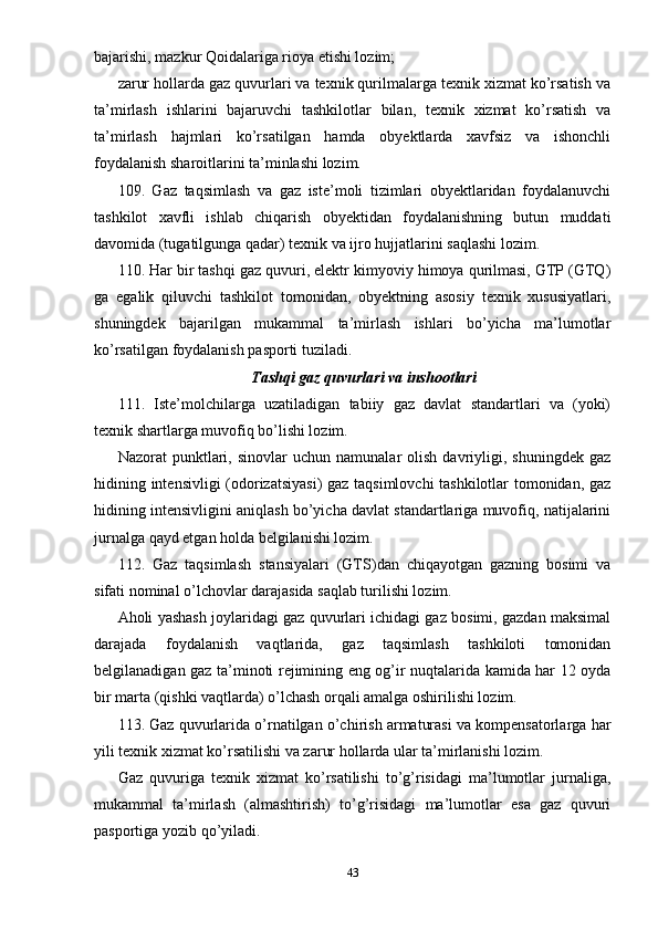 bajarishi, mazkur Qoidalariga rioya etishi lozim;
zarur hollarda gaz quvurlari va texnik qurilmalarga texnik xizmat ko’rsatish va
ta’mirlash   ishlarini   bajaruvchi   tashkilotlar   bilan,   texnik   xizmat   ko’rsatish   va
ta’mirlash   hajmlari   ko’rsatilgan   hamda   obyektlarda   xavfsiz   va   ishonchli
foydalanish sharoitlarini ta’minlashi lozim.
109.   Gaz   taqsimlash   va   gaz   iste’moli   tizimlari   obyektlaridan   foydalanuvchi
tashkilot   xavfli   ishlab   chiqarish   obyektidan   foydalanishning   butun   muddati
davomida (tugatilgunga qadar) texnik va ijro hujjatlarini saqlashi lozim.
110. Har bir tashqi gaz quvuri, elektr kimyoviy himoya qurilmasi, GTP (GTQ)
ga   egalik   qiluvchi   tashkilot   tomonidan,   obyektning   asosiy   texnik   xususiyatlari,
shuningdek   bajarilgan   mukammal   ta’mirlash   ishlari   bo’yicha   ma’lumotlar
ko’rsatilgan foydalanish pasporti tuziladi.
Tashqi gaz quvurlari va inshootlari
111.   Iste’molchilarga   uzatiladigan   tabiiy   gaz   davlat   standartlari   va   (yoki)
texnik shartlarga muvofiq bo’lishi lozim.
Nazorat   punktlari,  sinovlar   uchun   namunalar   olish   davriyligi,   shuningdek   gaz
hidining intensivligi (odorizatsiyasi)  gaz taqsimlovchi tashkilotlar tomonidan, gaz
hidining intensivligini aniqlash bo’yicha davlat standartlariga muvofiq, natijalarini
jurnalga qayd etgan holda belgilanishi lozim.
112.   Gaz   taqsimlash   stansiyalari   (GTS)dan   chiqayotgan   gazning   bosimi   va
sifati nominal o’lchovlar darajasida saqlab turilishi lozim.
Aholi yashash joylaridagi gaz quvurlari ichidagi gaz bosimi, gazdan maksimal
darajada   foydalanish   vaqtlarida,   gaz   taqsimlash   tashkiloti   tomonidan
belgilanadigan gaz ta’minoti rejimining eng og’ir nuqtalarida kamida har 12 oyda
bir marta (qishki vaqtlarda) o’lchash orqali amalga oshirilishi lozim.
113. Gaz quvurlarida o’rnatilgan o’chirish armaturasi va kompensatorlarga har
yili texnik xizmat ko’rsatilishi va zarur hollarda ular ta’mirlanishi lozim.
Gaz   quvuriga   texnik   xizmat   ko’rsatilishi   to’g’risidagi   ma’lumotlar   jurnaliga,
mukammal   ta’mirlash   (almashtirish)   to’g’risidagi   ma’lumotlar   esa   gaz   quvuri
pasportiga yozib qo’yiladi.
43 