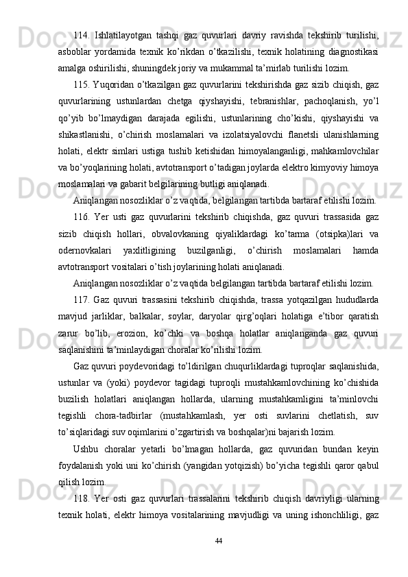 114.   Ishlatilayotgan   tashqi   gaz   quvurlari   davriy   ravishda   tekshirib   turilishi,
asboblar   yordamida   texnik   ko’rikdan   o’tkazilishi,   texnik   holatining   diagnostikasi
amalga oshirilishi, shuningdek joriy va mukammal ta’mirlab turilishi lozim.
115. Yuqoridan o’tkazilgan gaz quvurlarini tekshirishda gaz sizib chiqish, gaz
quvurlarining   ustunlardan   chetga   qiyshayishi,   tebranishlar,   pachoqlanish,   yo’l
qo’yib   bo’lmaydigan   darajada   egilishi,   ustunlarining   cho’kishi,   qiyshayishi   va
shikastlanishi,   o’chirish   moslamalari   va   izolatsiyalovchi   flanetsli   ulanishlarning
holati,   elektr   simlari   ustiga   tushib   ketishidan   himoyalanganligi,   mahkamlovchilar
va bo’yoqlarining holati, avtotransport o’tadigan joylarda elektro kimyoviy himoya
moslamalari va gabarit belgilarining butligi aniqlanadi.
Aniqlangan nosozliklar o’z vaqtida, belgilangan tartibda bartaraf etilishi lozim.
116.   Yer   usti   gaz   quvurlarini   tekshirib   chiqishda,   gaz   quvuri   trassasida   gaz
sizib   chiqish   hollari,   obvalovkaning   qiyaliklardagi   ko’tarma   (otsipka)lari   va
odernovkalari   yaxlitligining   buzilganligi,   o’chirish   moslamalari   hamda
avtotransport vositalari o’tish joylarining holati aniqlanadi.
Aniqlangan nosozliklar o’z vaqtida belgilangan tartibda bartaraf etilishi lozim.
117.   Gaz   quvuri   trassasini   tekshirib   chiqishda,   trassa   yotqazilgan   hududlarda
mavjud   jarliklar,   balkalar,   soylar,   daryolar   qirg’oqlari   holatiga   e’tibor   qaratish
zarur   bo’lib,   erozion,   ko’chki   va   boshqa   holatlar   aniqlanganda   gaz   quvuri
saqlanishini ta’minlaydigan choralar ko’rilishi lozim.
Gaz quvuri poydevoridagi to’ldirilgan chuqurliklardagi tuproqlar saqlanishida,
ustunlar   va   (yoki)   poydevor   tagidagi   tuproqli   mustahkamlovchining   ko’chishida
buzilish   holatlari   aniqlangan   hollarda,   ularning   mustahkamligini   ta’minlovchi
tegishli   chora-tadbirlar   (mustahkamlash,   yer   osti   suvlarini   chetlatish,   suv
to’siqlaridagi suv oqimlarini o’zgartirish va boshqalar)ni bajarish lozim.
Ushbu   choralar   yetarli   bo’lmagan   hollarda,   gaz   quvuridan   bundan   keyin
foydalanish yoki uni ko’chirish (yangidan yotqizish) bo’yicha tegishli qaror qabul
qilish lozim.
118.   Yer   osti   gaz   quvurlari   trassalarini   tekshirib   chiqish   davriyligi   ularning
texnik   holati,   elektr   himoya   vositalarining   mavjudligi   va   uning   ishonchliligi,   gaz
44 