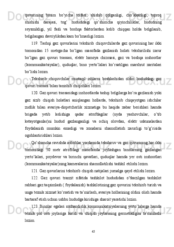 quvurining   bosim   bo’yicha   toifasi;   shishib   qolganligi,   cho’kkanligi,   tuproq
shishishi   darajasi,   tog’   hududidagi   qo’shimcha   qiyinchiliklar,   hududning
seysmikligi,   yil   fasli   va   boshqa   faktorlardan   kelib   chiqqan   holda   belgilanib,
belgilangan davriylikdan kam bo’lmasligi lozim.
119.   Tashqi   gaz   quvurlarini   tekshirib   chiquvchilarda   gaz   quvurining   har   ikki
tomonidan   15   metrgacha   bo’lgan   masofada   gazlanish   holati   tekshirilishi   zarur
bo’lgan   gaz   quvuri   trassasi,   elektr   himoya   chizmasi,   gaz   va   boshqa   inshootlar
(kommunikatsiyalar),   quduqlar,   bino   yerto’lalari   ko’rsatilgan   marshrut   xaritalari
bo’lishi lozim.
Tekshirib   chiquvchilar   mustaqil   ishlarni   boshlashidan   oldin   hududdagi   gaz
quvuri trassasi bilan tanishib chiqishlari lozim.
120. Gaz quvuri trassasidagi inshootlarda tashqi belgilarga ko’ra gazlanish yoki
gaz   sizib   chiqish   holatlari   aniqlangan   hollarda,   tekshirib   chiqayotgan   ishchilar
zudlik   bilan   avariya-dispetcherlik   xizmatiga   bu   haqida   xabar   berishlari   hamda
brigada   yetib   kelishiga   qadar   atrofdagilar   (uyda   yashovchilar,   o’tib
ketayotganlar)ni   hudud   gazlanganligi   va   ochiq   olovdan,   elektr   uskunalardan
foydalanish   mumkin   emasligi   va   xonalarni   shamollatish   zarurligi   to’g’risida
ogohlantirishlari lozim.
Qo’shimcha ravishda asboblar yordamida tekshiruv va gaz quvurining har ikki
tomonidagi   50   metr   atrofidagi   masofasida   joylashgan   binolarning   gazlangan
yerto’lalari,   poydevor   va   birinchi   qavatlari,   quduqlar   hamda   yer   osti   inshootlari
(kommunikatsiyalar)ning kameralarini shamollatilishi tashkil etilishi lozim.
121. Gaz quvurlarini tekshirib chiqish natijalari jurnalga qayd etilishi lozim.
122.   Gaz   quvuri   tranzit   sifatida   tashkilot   hududidan   o’tkazilgan   tashkilot
rahbari gaz taqsimlash ( foydalanish) tashkilotining gaz quvurini tekshirib turish va
unga texnik xizmat ko’rsatish va ta’mirlash, avariya hollarining oldini olish hamda
bartaraf etish uchun ushbu hududga kirishiga sharoit yaratishi lozim.
123.   Binolar   egalari   muhandislik   kommunikatsiyalarning   yerto’lalarga   hamda
texnik   pol   osti   joylariga   kirish   va   chiqish   joylarining   germetikligini   ta’minlashi
lozim.
45 