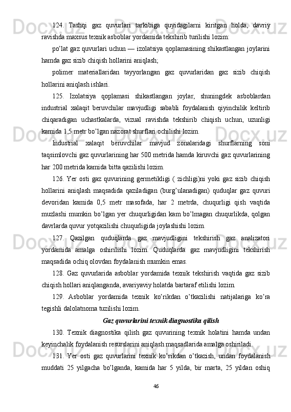 124.   Tashqi   gaz   quvurlari   tarkibiga   quyidagilarni   kiritgan   holda,   davriy
ravishda maxsus texnik asboblar yordamida tekshirib turilishi lozim:
po’lat gaz quvurlari uchun — izolatsiya qoplamasining shikastlangan joylarini
hamda gaz sizib chiqish hollarini aniqlash;
polimer   materiallaridan   tayyorlangan   gaz   quvurlaridan   gaz   sizib   chiqish
hollarini aniqlash ishlari.
125.   Izolatsiya   qoplamasi   shikastlangan   joylar,   shuningdek   asboblardan
industrial   xalaqit   beruvchilar   mavjudligi   sababli   foydalanish   qiyinchilik   keltirib
chiqaradigan   uchastkalarda,   vizual   ravishda   tekshirib   chiqish   uchun,   uzunligi
kamida 1,5 metr bo’lgan nazorat shurflari ochilishi lozim.
Industrial   xalaqit   beruvchilar   mavjud   zonalaridagi   shurflarning   soni
taqsimlovchi gaz quvurlarining har 500 metrida hamda kiruvchi gaz quvurlarining
har 200 metrida kamida bitta qazilishi lozim.
126.   Yer   osti   gaz   quvurining   germetikligi   (   zichligi)ni   yoki   gaz   sizib   chiqish
hollarini   aniqlash   maqsadida   qaziladigan   (burg’ulanadigan)   quduqlar   gaz   quvuri
devoridan   kamida   0,5   metr   masofada,   har   2   metrda,   chuqurligi   qish   vaqtida
muzlashi   mumkin bo’lgan yer   chuqurligidan  kam  bo’lmagan  chuqurlikda,  qolgan
davrlarda quvur yotqazilishi chuqurligida joylashishi lozim.
127.   Qazilgan   quduqlarda   gaz   mavjudligini   tekshirish   gaz   analizatori
yordamida   amalga   oshirilishi   lozim.   Quduqlarda   gaz   mavjudligini   tekshirish
maqsadida ochiq olovdan foydalanish mumkin emas.
128.   Gaz   quvurlarida   asboblar   yordamida   texnik   tekshirish   vaqtida   gaz   sizib
chiqish hollari aniqlanganda, avariyaviy holatda bartaraf etilishi lozim.
129.   Asboblar   yordamida   texnik   ko’rikdan   o’tkazilishi   natijalariga   ko’ra
tegishli dalolatnoma tuzilishi lozim.
Gaz quvurlarini texnik diagnostika qilish
130.   Texnik   diagnostika   qilish   gaz   quvurining   texnik   holatini   hamda   undan
keyinchalik foydalanish resurslarini aniqlash maqsadlarida amalga oshiriladi.
131.   Yer   osti   gaz   quvurlarini   texnik   ko’rikdan   o’tkazish,   undan   foydalanish
muddati   25   yilgacha   bo’lganda,   kamida   har   5   yilda,   bir   marta,   25   yildan   oshiq
46 