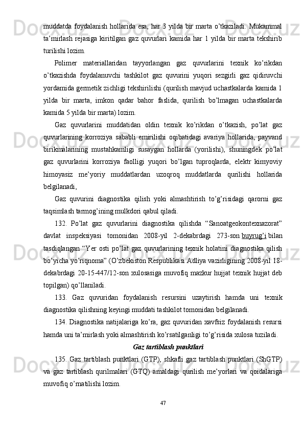 muddatda foydalanish hollarida esa, har 3 yilda bir marta o’tkaziladi. Mukammal
ta’mirlash  rejasiga  kiritilgan  gaz  quvurlari  kamida  har  1  yilda  bir  marta tekshirib
turilishi lozim.
Polimer   materiallaridan   tayyorlangan   gaz   quvurlarini   texnik   ko’rikdan
o’tkazishda   foydalanuvchi   tashkilot   gaz   quvurini   yuqori   sezgirli   gaz   qidiruvchi
yordamida germetik zichligi tekshirilishi (qurilish mavjud uchastkalarda kamida 1
yilda   bir   marta,   imkon   qadar   bahor   faslida,   qurilish   bo’lmagan   uchastkalarda
kamida 5 yilda bir marta) lozim.
Gaz   quvurlarini   muddatidan   oldin   texnik   ko’rikdan   o’tkazish,   po’lat   gaz
quvurlarining   korroziya   sababli   emirilishi   oqibatidagi   avariya   hollarida,   payvand
birikmalarining   mustahkamligi   susaygan   hollarda   (yorilishi),   shuningdek   po’lat
gaz   quvurlarini   korroziya   faolligi   yuqori   bo’lgan   tuproqlarda,   elektr   kimyoviy
himoyasiz   me’yoriy   muddatlardan   uzoqroq   muddatlarda   qurilishi   hollarida
belgilanadi,
Gaz   quvurini   diagnostika   qilish   yoki   almashtirish   to’g’risidagi   qarorni   gaz
taqsimlash tarmog’ining mulkdori qabul qiladi.
132.   Po’lat   gaz   quvurlarini   diagnostika   qilishda   “Sanoatgeokontexnazorat”
davlat   inspeksiyasi   tomonidan   2008-yil   2-dekabrdagi   273-son   buyrug’i   bilan
tasdiqlangan   “Yer   osti   po’lat   gaz   quvurlarining   texnik   holatini   diagnostika   qilish
bo’yicha yo’riqnoma” (O’zbekiston Respublikasi Adliya vazirligining 2008-yil 18-
dekabrdagi 20-15-447/12-son xulosasiga muvofiq mazkur hujjat texnik hujjat deb
topilgan) qo’llaniladi.
133.   Gaz   quvuridan   foydalanish   resursini   uzaytirish   hamda   uni   texnik
diagnostika qilishning keyingi muddati tashkilot tomonidan belgilanadi.
134. Diagnostika natijalariga ko’ra, gaz quvuridan xavfsiz foydalanish resursi
hamda uni ta’mirlash yoki almashtirish ko’rsatilganligi to’g’risida xulosa tuziladi.
Gaz tartiblash punktlari
135.   Gaz   tartiblash   punktlari   (GTP),   shkafli   gaz   tartiblash   punktlari   (ShGTP)
va   gaz   tartiblash   qurilmalari   (GTQ)   amaldagi   qurilish   me’yorlari   va   qoidalariga
muvofiq o’rnatilishi lozim.
47 