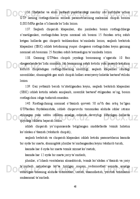 136.   Shaharlar   va   aholi   yashash   punktlaridagi   maishiy   iste’molchilar   uchun
GTP   larning   rostlagichlarini   sozlash   parametrlarining   maksimal   chiqish   bosimi
0,003 MRa gacha o’lchamda bo’lishi lozim.
137.   Saqlash   chiqarish   klapanlari,   shu   jumladan   bosim   rostlagichlarga
o’rnatilganlari,   rostlagichdan   keyin   nominal   ish   bosimi   15   foizdan   ortiq   oshib
ketgan   hollarda   gaz   chiqarib   tashlanishini   ta’minlashi   lozim;   saqlash   berkitish
klapanlari  (SBK)  ishlab  ketishining yuqori  chegarasi  rostlagichdan keyin  gazning
nominal ish bosimini 25 foizdan oshib ketmasligini ta’minlashi lozim.
138.   Gazning   GTPdan   chiqish   joyidagi   bosimining   o’zgarishi   10   foiz
chegaralarida bo’lishi mumkin. Ish bosimining oshib ketishi yoki pasayib ketishini
keltirib   chiqaradigan   rostlagichlarning   nosozligi,   saqlash   klapanlari   ishidagi
nosozliklar, shuningdek gaz sizib chiqish hollari avariyaviy holatda bartaraf etilishi
lozim.
139.   Gaz   yetkazib   berish   to’xtatilgandan   keyin,   saqlash   berkitish   klapanlari
(SBK)   ishlab   ketishi   sababi   aniqlanib,   nosozlik   bartaraf   etilgandan   so’ng,   bosim
rostlagichini ishga tushirish mumkin.
140.   Rostlagichning   nominal   o’tkazish   quvvati   50   m 3
/h   dan   ortiq   bo’lgan
GTPlardan   foydalanishda,   ishlab   chiqaruvchi   tomonidan   alohida   ishlar   istisno
etilmagan   yoki   ushbu   ishlarni   amalga   oshirish   davriyligi   oshirilgan   hollarda
quyidagi ishlarni bajarish lozim:
ishlab   chiqarish   yo’riqnomasida   belgilangan   muddatlarda   texnik   holatini
ko’rikdan o’tkazish (tekshirib chiqish);
saqlash   berkitish   va   chiqarish   klapanlari   ishlab   ketishi   parametrlarini   kamida
bir oyda bir marta, shuningdek jihozlar ta’mirlangandan keyin tekshirib turish;
kamida har 6 oyda bir marta texnik xizmat ko’rsatish;
kamida har 12 oyda bir marta joriy ta’mirlash;
jihozlar, o’lchash vositalarini almashtirish, texnik ko’rikdan o’tkazish va joriy
ta’mirlash   natijalariga   ko’ra   tuzilgan   nuqson   vedomostlari   asosida   amalga
oshirilgan   binoning   alohida   elementlari,   isitish,   shamollatish,   yoritish   tizimlarini
mukammal ta’mirlash.
48 