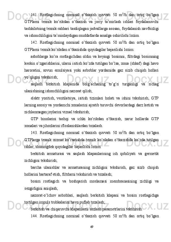 141.   Rostlagichning   nominal   o’tkazish   quvvati   50   m 3
/h   dan   ortiq   bo’lgan
GTPlarni   texnik   ko’rikdan   o’tkazish   va   joriy   ta’mirlash   ishlari   foydalanuvchi
tashkilotning texnik rahbari tasdiqlagan jadvallarga asosan, foydalanish xavfsizligi
va ishonchliligini ta’minlaydigan muddatlarda amalga oshirilishi lozim.
142.   Rostlagichning   nominal   o’tkazish   quvvati   50   m 3
/h   dan   ortiq   bo’lgan
GTPlarni texnik ko’rikdan o’tkazishda quyidagilar bajarilishi lozim:
asboblarga   ko’ra   rostlagichdan   oldin   va   keyingi   bosimni,   filtrdagi   bosimning
keskin o’zgarishlarini, ularni isitish ko’zda tutilgan bo’lsa, xona (shkaf) dagi havo
haroratini,   sovun   emulsiyasi   yoki   asboblar   yordamida   gaz   sizib   chiqish   hollari
yo’qligini tekshirish;
saqlash   berkitish   klapanida   bolg’achaning   to’g’ri   turganligi   va   richag
ulanishining ishonchliligini nazorat qilish;
elektr   yoritish,   ventilatsiya,   isitish   tizimlari   holati   va   ishini   tekshirish,   GTP
larning asosiy va yordamchi xonalarini ajratib turuvchi devorlardagi darz ketish va
zichlanmagan joylarini vizual tekshirish;
GTP   binolarini   tashqi   va   ichki   ko’rikdan   o’tkazish,   zarur   hollarda   GTP
xonalari va jihozlarini ifloslanishlardan tozalash.
143.   Rostlagichning   nominal   o’tkazish   quvvati   50   m 3
/h   dan   ortiq   bo’lgan
GTPlarga texnik xizmat ko’rsatishda texnik ko’rikdan o’tkazishda ko’zda tutilgan
ishlar, shuningdek quyidagilar bajarilishi lozim:
berkitish   armaturasi   va   saqlash   klapanlarining   ish   qobiliyati   va   germetik
zichligini tekshirish;
barcha   ulanishlar   va   armaturaning   zichligini   tekshirish,   gaz   sizib   chiqish
hollarini bartaraf etish, filtrlarni tekshirish va tozalash;
bosim   rostlagich   va   boshqarish   moslamasi   membranasining   zichligi   va
sezgirligini aniqlash;
nazorat-o’lchov   asboblari,   saqlash   berkitish   klapani   va   bosim   rostlagichga
tortilgan impuls trubkalarini havo puflab tozalash;
berkitish va chiqaruvchi klapanlarni sozlash parametrlarini tekshirish.
144.   Rostlagichning   nominal   o’tkazish   quvvati   50   m 3
/h   dan   ortiq   bo’lgan
49 