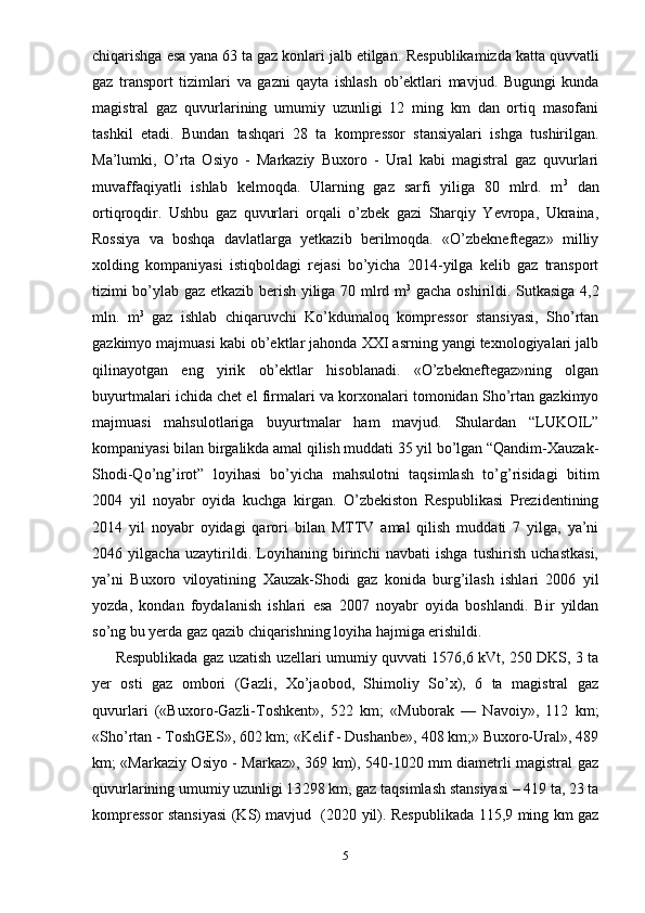 chiqarishga esa yana 63 ta gaz konlari jalb etilgan.  Respublikamizda katta quvvatli
gaz   transport   tizimlar i   va   gazni   qayta   ishlash   ob’ektlari   mavjud.   Bugungi   kunda
magistral   gaz   quvurlarining   umumiy   uzunligi   12   ming   km   dan   ortiq   masofani
tashkil   etadi .   Bundan   tashqari   28   ta   kompressor   stansiyalari   ishga   tushirilgan.
Ma’lumki,   O’rta   Osiyo   -   Markaziy   Buxoro   -   Ural   kabi   magistral   gaz   quvurlari
muvaffaqiyatli   ishlab   kelmoqda.   Ularning   gaz   sarfi   yiliga   80   mlrd.   m 3
  dan
ortiqroqdir.   Ushbu   gaz   quvurlari   orqali   o’zbek   gazi   Sharqiy   Yevropa,   Ukraina,
Rossiya   va   boshqa   davlatlarga   yetkazib   berilmoqda.   «O’zbekneftegaz»   milliy
xolding   kompaniyasi   istiqboldagi   rejasi   bo’yicha   2014-yilga   kelib   gaz   transport
tizimi bo’ylab gaz etkazib berish yiliga 70 mlrd m 3
  gacha oshirildi. Sutkasiga 4,2
mln.   m 3
  gaz   ishlab   chiqaruvchi   Ko’kdumaloq   kompressor   stansiyasi,   Sho’rtan
gazkimyo majmuasi kabi ob’ektlar jahonda XXI asrning yangi texnologiyalari jalb
qilinayotgan   eng   yirik   ob’ektlar   hisoblanadi.   «O’zbekneftegaz»ning   olgan
buyurtmalari ichida chet el firmalari va korxonalari tomonidan Sho’rtan gazkimyo
majmuasi   mahsulotlariga   buyurtmalar   ham   mavjud.   Shulardan   “LUKOIL”
kompaniyasi bilan birgalikda amal qilish muddati 35 yil bo’lgan “Qandim-Xauzak-
Shodi-Qo’ng’irot”   loyihasi   bo’yicha   mahsulotni   taqsimlash   to’g’risidagi   bitim
2004   yil   noyabr   oyida   kuchga   kirgan.   O’zbekiston   Respublikasi   Prezidentining
2014   yil   noyabr   oyidagi   qarori   bilan   MTTV   amal   qilish   muddati   7   yilga,   ya’ni
2046   yilgacha   uzaytirildi.   Loyihaning   birinchi   navbati   ishga   tushirish   uchastkasi,
ya’ni   Buxoro   viloyatining   Xauzak-Shodi   gaz   konida   burg’ilash   ishlari   2006   yil
yozda,   kondan   foydalanish   ishlari   esa   2007   noyabr   oyida   boshlandi.   Bir   yildan
so’ng bu yerda gaz qazib chiqarishning loyiha hajmiga erishildi. 
Respublikada gaz uzatish uzellari umumiy quvvati 1576,6 kVt, 250 DKS, 3 ta
yer   osti   gaz   ombori   (Gazli,   Xo’jaobod,   Shimoliy   So’x),   6   ta   magistral   gaz
quvurlari   («Bux о r о -Gazli-T о shkent»,   522   km;   «Muborak   —   Navoiy»,   112   km;
«Sho’rtan - ToshGES», 602 km; «Kelif - Dushanbe», 408 km;» Buxoro-Ural», 489
km; «Markaziy Osiyo - Markaz», 369 km), 540-1020 mm diametrli magistral gaz
quvurlarining umumiy uzunligi 13 298  km , gaz taqsimlash stansiyasi – 419 ta, 23 ta
kompressor stansiyasi (KS) mavjud     (2020 yil). Respublikada 115,9 ming km gaz
5