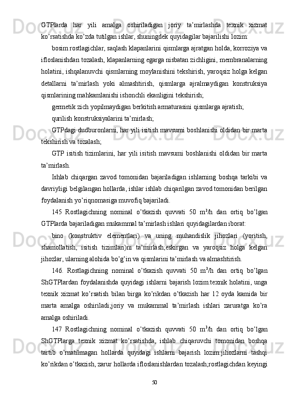 GTPlarda   har   yili   amalga   oshiriladigan   joriy   ta’mirlashda   texnik   xizmat
ko’rsatishda ko’zda tutilgan ishlar, shuningdek quyidagilar bajarilishi lozim:
bosim rostlagichlar, saqlash klapanlarini qismlarga ajratgan holda, korroziya va
ifloslanishdan tozalash, klapanlarning egarga nisbatan zichligini, membranalarning
holatini, ishqalanuvchi qismlarning moylanishini tekshirish, yaroqsiz holga kelgan
detallarni   ta’mirlash   yoki   almashtirish,   qismlarga   ajralmaydigan   konstruksiya
qismlarining mahkamlanishi ishonchli ekanligini tekshirish;
germetik zich yopilmaydigan berkitish armaturasini qismlarga ajratish;
qurilish konstruksiyalarini ta’mirlash;
GTPdagi dudburonlarni, har yili isitish mavsumi boshlanishi oldidan bir marta
tekshirish va tozalash;
GTP  isitish   tizimlarini,  har   yili   isitish  mavsumi   boshlanishi   oldidan  bir  marta
ta’mirlash.
Ishlab   chiqargan   zavod   tomonidan   bajariladigan   ishlarning   boshqa   tarkibi   va
davriyligi belgilangan hollarda, ishlar ishlab chiqarilgan zavod tomonidan berilgan
foydalanish yo’riqnomasiga muvofiq bajariladi.
145   Rostlagichning   nominal   o’tkazish   quvvati   50   m 3
/h   dan   ortiq   bo’lgan
GTPlarda bajariladigan mukammal ta’mirlash ishlari quyidagilardan iborat:
bino   (konstruktiv   elementlari)   va   uning   muhandislik   jihozlari   (yoritish,
shamollatish,   isitish   tizimlari)ni   ta’mirlash;eskirgan   va   yaroqsiz   holga   kelgan
jihozlar, ularning alohida bo’g’in va qismlarini ta’mirlash va almashtirish.
146.   Rostlagichning   nominal   o’tkazish   quvvati   50   m 3
/h   dan   ortiq   bo’lgan
ShGTPlardan foydalanishda quyidagi ishlarni bajarish lozim:texnik holatini, unga
texnik   xizmat   ko’rsatish   bilan   birga   ko’rikdan   o’tkazish   har   12   oyda   kamida   bir
marta   amalga   oshiriladi;joriy   va   mukammal   ta’mirlash   ishlari   zaruratga   ko’ra
amalga oshiriladi.
147   Rostlagichning   nominal   o’tkazish   quvvati   50   m 3
/h   dan   ortiq   bo’lgan
ShGTPlarga   texnik   xizmat   ko’rsatishda,   ishlab   chiqaruvchi   tomonidan   boshqa
tartib   o’rnatilmagan   hollarda   quyidagi   ishlarni   bajarish   lozim:jihozlarni   tashqi
ko’rikdan o’tkazish, zarur hollarda ifloslanishlardan tozalash;rostlagichdan keyingi
50 