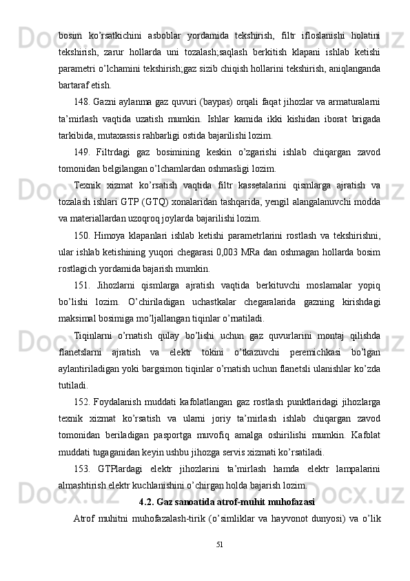 bosim   ko’rsatkichini   asboblar   yordamida   tekshirish,   filtr   ifloslanishi   holatini
tekshirish,   zarur   hollarda   uni   tozalash;saqlash   berkitish   klapani   ishlab   ketishi
parametri o’lchamini tekshirish;gaz sizib chiqish hollarini tekshirish, aniqlanganda
bartaraf etish.
148. Gazni aylanma gaz quvuri (baypas) orqali faqat jihozlar va armaturalarni
ta’mirlash   vaqtida   uzatish   mumkin.   Ishlar   kamida   ikki   kishidan   iborat   brigada
tarkibida, mutaxassis rahbarligi ostida bajarilishi lozim.
149.   Filtrdagi   gaz   bosimining   keskin   o’zgarishi   ishlab   chiqargan   zavod
tomonidan belgilangan o’lchamlardan oshmasligi lozim.
Texnik   xizmat   ko’rsatish   vaqtida   filtr   kassetalarini   qismlarga   ajratish   va
tozalash ishlari GTP (GTQ) xonalaridan tashqarida, yengil alangalanuvchi modda
va materiallardan uzoqroq joylarda bajarilishi lozim.
150.   Himoya   klapanlari   ishlab   ketishi   parametrlarini   rostlash   va   tekshirishni,
ular ishlab ketishining yuqori chegarasi 0,003 MRa dan oshmagan hollarda bosim
rostlagich yordamida bajarish mumkin.
151.   Jihozlarni   qismlarga   ajratish   vaqtida   berkituvchi   moslamalar   yopiq
bo’lishi   lozim.   O’chiriladigan   uchastkalar   chegaralarida   gazning   kirishdagi
maksimal bosimiga mo’ljallangan tiqinlar o’rnatiladi.
Tiqinlarni   o’rnatish   qulay   bo’lishi   uchun   gaz   quvurlarini   montaj   qilishda
flanetslarni   ajratish   va   elektr   tokini   o’tkazuvchi   peremichkasi   bo’lgan
aylantiriladigan yoki bargsimon tiqinlar o’rnatish uchun flanetsli ulanishlar ko’zda
tutiladi.
152.   Foydalanish   muddati   kafolatlangan   gaz   rostlash   punktlaridagi   jihozlarga
texnik   xizmat   ko’rsatish   va   ularni   joriy   ta’mirlash   ishlab   chiqargan   zavod
tomonidan   beriladigan   pasportga   muvofiq   amalga   oshirilishi   mumkin.   Kafolat
muddati tugaganidan keyin ushbu jihozga servis xizmati ko’rsatiladi.
153.   GTPlardagi   elektr   jihozlarini   ta’mirlash   hamda   elektr   lampalarini
almashtirish elektr kuchlanishini o’chirgan holda bajarish lozim.
4.2. Gaz sanoatida atrof-muhit muhofazasi
Atrof   muhitni   muhofazalash-tirik   (o’simliklar   va   hayvonot   dunyosi)   va   o’lik
51 