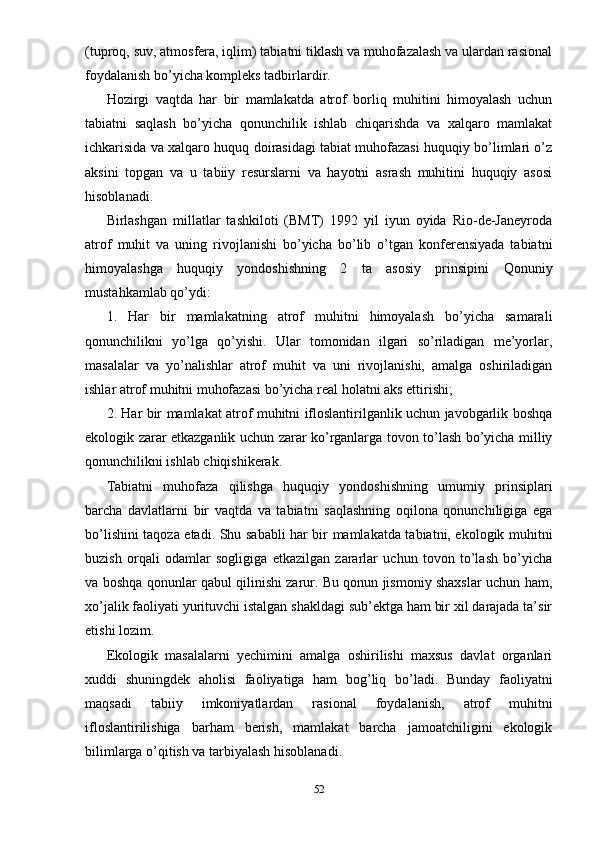 (tuproq, suv, atmosfera, iqlim) tabiatni tiklash va muhofazalash va ulardan rasional
foydalanish bo’yicha kompleks tadbirlardir.
Hozirgi   vaqtda   har   bir   mamlakatda   atrof   borliq   muhitini   himoyalash   uchun
tabiatni   saqlash   bo’yicha   qonunchilik   ishlab   chiqarishda   va   xalqaro   mamlakat
ichkarisida va xalqaro huquq doirasidagi tabiat muhofazasi huquqiy bo’limlari o’z
aksini   topgan   va   u   tabiiy   resurslarni   va   hayotni   asrash   muhitini   huquqiy   asosi
hisoblanadi.
Birlashgan   millatlar   tashkiloti   (BMT)   1992   yil   iyun   oyida   Rio-de-Janeyroda
atrof   muhit   va   uning   rivojlanishi   bo’yicha   bo’lib   o’tgan   konferensiyada   tabiatni
himoyalashga   huquqiy   yondoshishning   2   ta   asosiy   prinsipini   Qonuniy
mustahkamlab qo’ydi:
1.   Har   bir   mamlakatning   atrof   muhitni   himoyalash   bo’yicha   samarali
qonunchilikni   yo’lga   qo’yishi.   Ular   tomonidan   ilgari   so’riladigan   me’yorlar,
masalalar   va   yo’nalishlar   atrof   muhit   va   uni   rivojlanishi,   amalga   oshiriladigan
ishlar atrof muhitni muhofazasi bo’yicha real holatni aks ettirishi;
2. Har bir mamlakat atrof muhitni ifloslantirilganlik uchun javobgarlik boshqa
ekologik zarar etkazganlik uchun zarar ko’rganlarga tovon to’lash bo’yicha milliy
qonunchilikni ishlab chiqishikerak.
Tabiatni   muhofaza   qilishga   huquqiy   yondoshishning   umumiy   prinsiplari
barcha   davlatlarni   bir   vaqtda   va   tabiatni   saqlashning   oqilona   qonunchiligiga   ega
bo’lishini taqoza etadi. Shu sababli har bir mamlakatda tabiatni, ekologik muhitni
buzish   orqali   odamlar   sogligiga   etkazilgan   zararlar   uchun   tovon   to’lash   bo’yicha
va boshqa qonunlar qabul qilinishi zarur. Bu qonun jismoniy shaxslar uchun ham,
xo’jalik faoliyati yurituvchi istalgan shakldagi sub’ektga ham bir xil darajada ta’sir
etishi lozim.
Ekologik   masalalarni   yechimini   amalga   oshirilishi   maxsus   davlat   organlari
xuddi   shuningdek   aholisi   faoliyatiga   ham   bog’liq   bo’ladi.   Bunday   faoliyatni
maqsadi   tabiiy   imkoniyatlardan   rasional   foydalanish,   atrof   muhitni
ifloslantirilishiga   barham   berish,   mamlakat   barcha   jamoatchiligini   ekologik
bilimlarga o’qitish va tarbiyalash hisoblanadi.
52