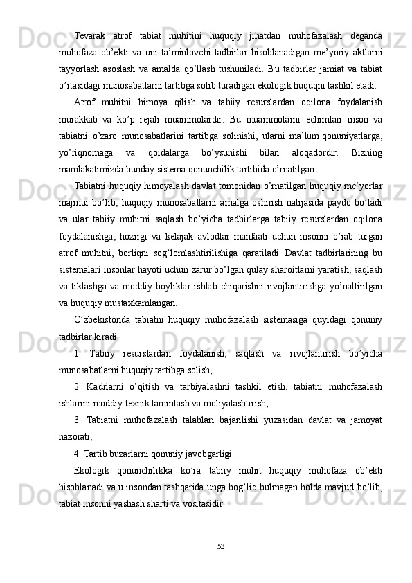 Tevarak   atrof   tabiat   muhitini   huquqiy   jihatdan   muhofazalash   deganda
muhofaza   ob’ekti   va   uni   ta’minlovchi   tadbirlar   hisoblanadigan   me’yoriy   aktlarni
tayyorlash   asoslash   va   amalda   qo’llash   tushuniladi.   Bu   tadbirlar   jamiat   va   tabiat
o’rtasidagi munosabatlarni tartibga solib turadigan ekologik huquqni tashkil etadi.
Atrof   muhitni   himoya   qilish   va   tabiiy   resurslardan   oqilona   foydalanish
murakkab   va   ko’p   rejali   muammolardir.   Bu   muammolarni   echimlari   inson   va
tabiatni   o’zaro   munosabatlarini   tartibga   solinishi,   ularni   ma’lum   qonuniyatlarga ,
yo’riqnomaga   va   qoidalarga   bo’ysunishi   bilan   aloqadordir.   Bizning
mamlakatimizda bunday sistema qonunchilik tartibida o’rnatilgan.
Tabiatni huquqiy himoyalash davlat tomonidan o’rnatilgan huquqiy me’yorlar
majmui   bo’lib,   huquqiy   munosabatlarni   amalga   oshirish   natijasida   paydo   bo’ladi
va   ular   tabiiy   muhitni   saqlash   bo’yicha   tadbirlarga   tabiiy   resurslardan   oqilona
foydalanishga,   hozirgi   va   kelajak   avlodlar   manfaati   uchun   insonni   o’rab   turgan
atrof   muhitni,   borliqni   sog’lomlashtirilishiga   qaratiladi.   Davlat   tadbirlarining   bu
sistemalari insonlar hayoti uchun zarur bo’lgan qulay sharoitlarni yaratish, saqlash
va  tiklashga   va  moddiy  boyliklar  ishlab   chiqarishni   rivojlantirishga  yo’naltirilgan
va huquqiy mustaxkamlangan.
O’zbekistonda   tabiatni   huquqiy   muhofazalash   sistemasiga   quyidagi   qonuniy
tadbirlar kiradi:
1.   T abiiy   resurslardan   foydalanish,   saqlash   va   rivojlantirish   bo’yicha
munosabatlarni huquqiy tartibga solish;
2.   K adrlarni   o’qitish   va   tarbiyalashni   tashkil   etish,   tabiatni   muhofazalash
ishlarini moddiy texnik taminlash va moliyalashtirish;
3.   Tabiatni   muhofazalash   talablari   bajarilishi   yuzasidan   davlat   va   jamoyat
nazorati;
4. Tartib buzarlarni qonuniy javobgarligi.
Ekologik   qonunchilikka   ko’ra   tabiiy   muhit   huquqiy   muhofaza   ob’ekti
hisoblanadi va u insondan tashqarida unga bog’liq bulmagan holda mavjud bo’lib,
tabiat insonni yashash sharti va vositasidir.
53 