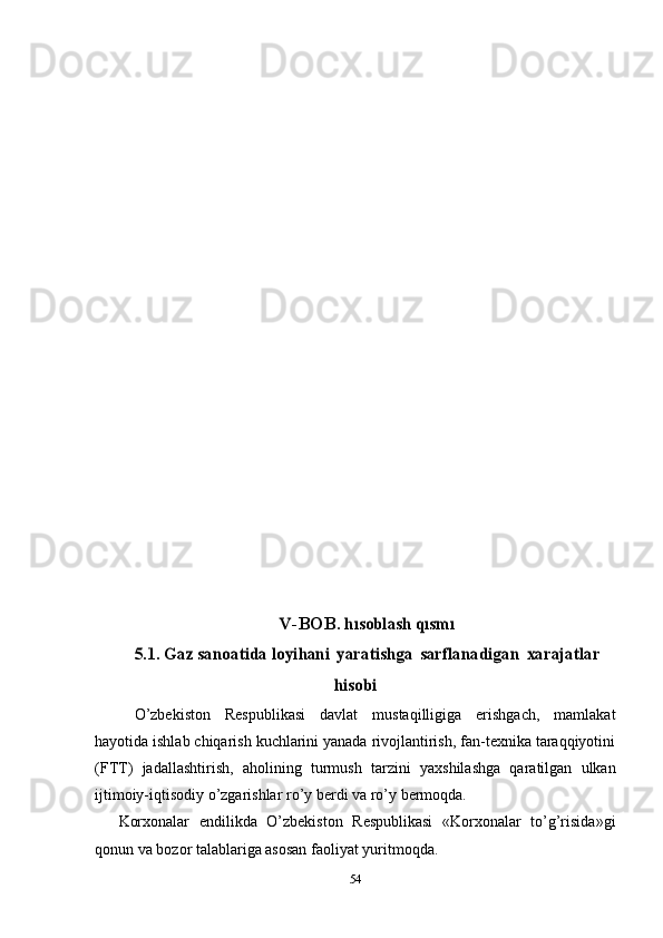 V-BOB .	 hısoblash qısmı	 	
5.1. Gaz sanoatida loyi	hani
 	yaratishga  	sarflanadigan  	xarajatlar	
hisobi
O’zbekiston   Respublikasi   davlat   mustaqilligiga   erishgach,   mamlakat
hayotida ishlab chiqarish kuchlarini yanada rivojlantirish, fan-texnika taraqqiyotini
(FTT)   jadallashtirish,   aholining   turmush   tarzini   yaxshilashga   qaratilgan   ulkan
ijtimoiy-iqtisodiy o’zgarishlar ro’y berdi va ro’y  bermoqda.
Korxonalar   endilikda   O’zbekiston   Respublikasi   «Korxonalar   to’g’risida»gi
qonun va   bozor talablariga asosan faoliyat yuritmoqda.
54 