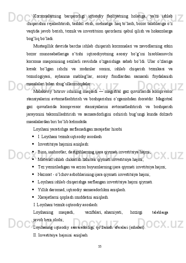 Korxonalarning   barqarorligi   iqtisodiy   faoliyatning   holatiga,   ya’ni   ishlab
chiqarishni rejalashtirish, tashkil etish, mehnatga   haq   to’lash, bozor talablariga o’z
vaqtida javob berish, texnik va investitsion qarorlarni qabul qilish va hokazolarga
bog’liq bo’ladi.
Mustaqillik davrida barcha ishlab chiqarish korxonalari va zavodlarning erkin
bozor   munosabatlariga   o’tishi   iqtisodiyotning   asosiy   bo’g’ini   hisoblanuvchi
korxona   maqomining   sezilarli   ravishda   o’zgarishiga   sabab   bo’ldi.   Ular   o’zlariga
kerak   bo’lgan   ishchi   va   xodimlar   sonini,   ishlab   chiqarish   texnikasi   va
texnologiyasi,   aylanma   mablag’lar,   asosiy   fondlardan   samarali   foydalanish
masalalari bilan shug’ullanmoqdalar.
Malakaviy   bitiruv   ishining   maqsadi  —   magistral   gaz   quvurlarida   kompressor
stansiyalarini   avtomatlashtirish   va   boshqarishni   o’rganishdan   iboratdir.   Magistral
gaz   quvurlarida   kompressor   stansiyalarini   avtomatlashtirish   va   boshqarish
jarayonini   takomillashtirish   va   samaradorligini   oshirish   bug’ungi   kunda   dolzarb
masalalardan biri bo’lib  kelmokda.
Loyihani yaratishga sarflanadigan xarajatlar hisobi
 І. Loyihani texnik-iqtisodiy asoslash
 Investitsiya hajmini aniqlash:
 Bino, inshootlar, dastgohlarning ijara qiymati investitsiya hajmi;
 Material ishlab chikarish zahirasi qiymati investitsiya hajmi;
 Tez yemiriladigan va arzon buyumlarning ijara qiymati invetitsiya hajmi;
 Nazorat - o’lchov asboblarining ijara qiymati investitsiya hajmi;
 Loyihani ishlab chiqarishga sarflangan investitsiya hajmi qiymati.
 Yillik daromad, iqtisodiy samaradorlikni aniqlash.
 Xarajatlarni qoplash muddatini aniqlash.
І. Loyihani texnik-iqtisodiy asoslash:
Loyihaning maqsadi, vazifalari, ahamiyati, hozirgi	
talablarga 
javob bera olishi;	
Loyi	haning
 	iqtisodiy  	samaradorligi,  	qo’	llanish  	sferalari	 (sohalari)	.	
II.
 	Investitsiya  	hajmini  	ani	qlash
55 