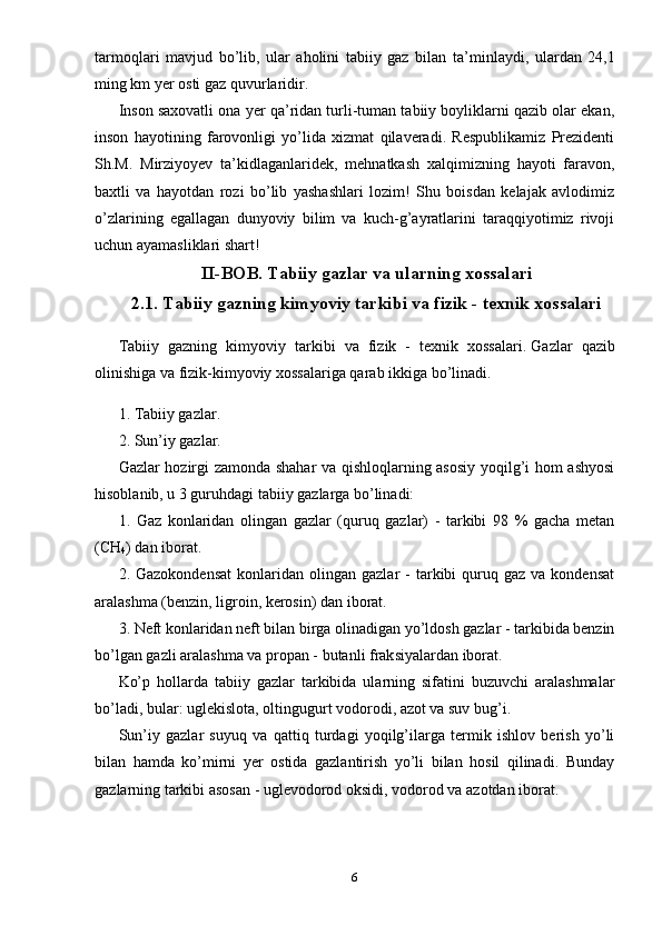 tarmoqlari   mavjud   bo’lib,   ular   aholini   tabiiy   gaz   bilan   ta ’ minlaydi,   ulardan   24,1
ming km  ye r osti gaz quvurlari dir .
Inson saxovatli ona yer qa’ridan turli-tuman tabiiy boyliklarni qazib olar ekan,
inson   hayotining   farovonligi   yo’lida   xizmat   qilaveradi.   Respublikamiz   Prezidenti
Sh.M.   Mirziyoyev   ta’kidlaganlaridek,   mehnatkash   xalqimizning   hayoti   faravon,
baxtli   va   hayotdan   rozi   bo’lib   yashashlari   lozim!   Shu   boisdan   kelajak   avlodimiz
o’zlarining   egallagan   dunyoviy   bilim   va   kuch-g’ayratlarini   taraqqiyotimiz   rivoji
uchun ayamasliklari shart!
II-BOB.  T abiiy gazlar va ularning xossalari 
2.1. Tabiiy gazning kimyoviy tarkibi va fizik - texnik xossalari
Tabiiy   gazning   kimyoviy   tarkibi   va   fizik   -   texnik   xossalari .   Gazlar   qazib
olinishiga va fizik-kimyoviy xossalariga qarab ikkiga bo’linadi. 
1. Tabiiy gazlar.
2. Sun’iy gazlar.
Gazlar hozirgi zamonda shahar va qishloqlarning asosiy yoqilg’i hom ashyosi
hisoblanib, u 3 guruhdagi tabiiy gazlarga bo’linadi:
1.   Gaz   konlaridan   olingan   gazlar   (quruq   gazlar)   -   tarkibi   98   %   gacha   metan
(CH
4 ) dan iborat.
2.  Gazokondensat   konlaridan  olingan  gazlar   -  tarkibi   quruq  gaz   va  kondensat
aralashma (benzin, ligroin, kerosin) dan iborat.
3. Neft konlaridan  n eft bilan birga olinadigan yo’ldosh gazlar - tarkibida benzin
bo’lgan gazli aralashma va propan - butanli frak s iyalardan iborat.
Ko’p   hollarda   tabiiy   gazlar   tarkibida   ularning   sifatini   buzuvchi   aralashmalar
bo’ladi, bular: uglekislota, oltingugurt vodorodi, azot va suv bug’i.
Sun’iy   gazlar   suyuq   va   qattiq   turdagi   yoqilg’ilarga   termik   ishlov   berish   yo’li
bilan   hamda   ko’mirni   yer   ostida   gazlantirish   yo’li   bilan   hosil   qilinadi.   Bunday
gazlarning tarkibi   asosan - uglevodorod oksidi , vodorod va azotdan iborat.
6 