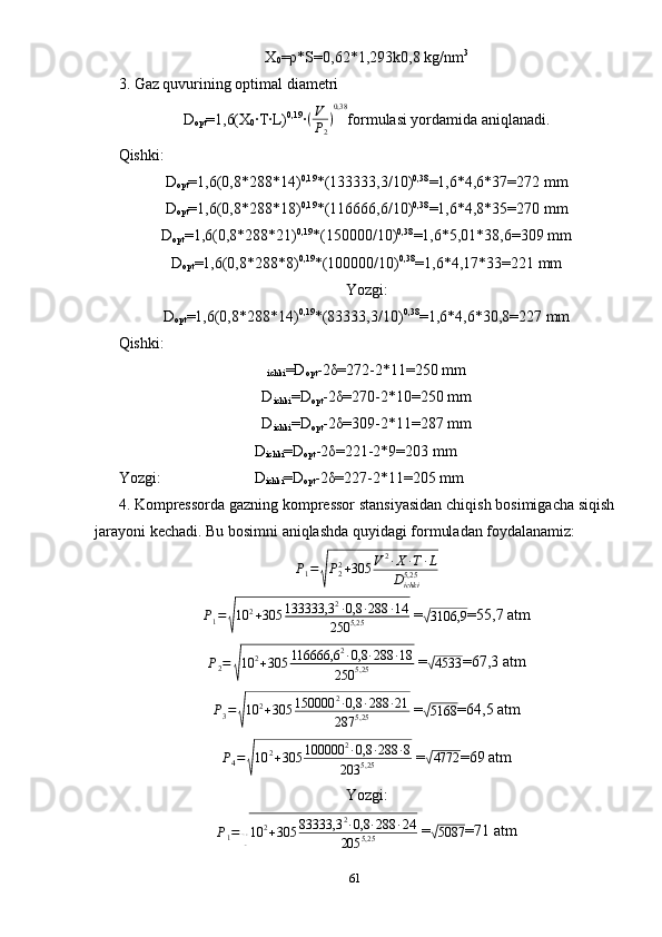 X
0 =ρ*S=0,62*1,293k0,8 kg/nm 3
3. Gaz quvurining optimal diametri 
D
opt =1,6(X
0 ·T·L) 0,19
·(V
P2
)
0,38 formulasi yordamida aniqlanadi.
Qishki:
D
opt =1,6(0,8*288*14) 0,19
*(133333,3/10) 0,38
=1,6*4,6*37=272 mm
D
opt =1,6(0,8*288*18) 0,19
*(116666,6/10) 0,38
=1,6*4,8*35=270 mm
D
opt =1,6(0,8*288*21) 0,19
*(150000/10) 0,38
=1,6*5,01*38,6=309 mm
D
opt =1,6(0,8*288*8) 0,19
*(100000/10) 0,38
=1,6*4,17*33=221 mm
Yozgi:
D
opt =1,6(0,8*288*14) 0,19
*(83333,3/10) 0,38
=1,6*4,6*30,8=227 mm
Qishki:
ichki =D
opt -2δ=272-2*11=250 mm
D
ichki =D
opt -2δ=270-2*10=250 mm
D
ichki =D
opt -2δ=309-2*11=287 mm
                                   D
ichki =D
opt -2δ=221-2*9=203 mm
Yozgi:                        D
ichki =D
opt -2δ=227-2*11=205 mm
4. Kompressorda gazning kompressor stansiyasidan chiqish bosimigacha siqish
jarayoni kechadi. Bu bosimni aniqlashda quyidagi formuladan foydalanamiz:	
P1=
√
P22+305	V2·X	·T·L	
Dichki5,25
P
1 =	
√ 10 2
+ 305 133333,3 2
· 0,8 · 288 · 14
250 5,25  =	√
3106,9 =55,7 atm
P
2 =	
√ 10 2
+ 305 116666,6 2
· 0,8 · 288 · 18
250 5,25  =	√
4533 =67,3 atm
P
3 =	
√ 10 2
+ 305 150000 2
· 0,8 · 288 · 21
287 5,25  =	√
5168 =64,5 atm
P
4 =	
√ 10 2
+ 305 100000 2
· 0,8 · 288 · 8
203 5,25  =	√
4772 =69 atm
Yozgi:
P
1 =	
√ 10 2
+ 305 83333,3 2
· 0,8 · 288 · 24
205 5,25  =	√
5087 =71 atm
61 