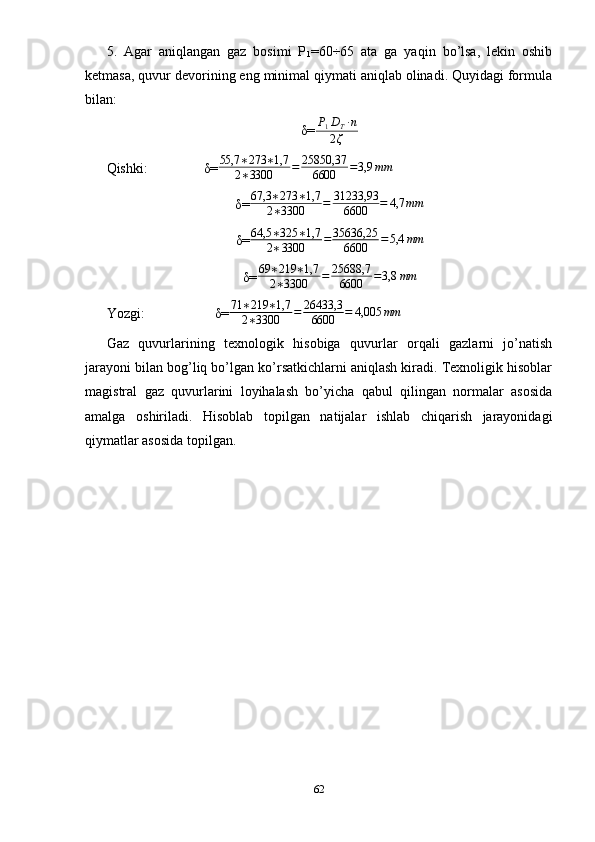 5.   Agar   aniqlangan   gaz   bosimi   P
1 =60÷65   ata   ga   yaqin   bo’lsa,   lekin   oshib
ketmasa, quvur devorining eng minimal qiymati aniqlab olinadi. Quyidagi formula
bilan:
δ= P
1 D
T · n
2 ζ
Qishki:                δ= 55,7 ∗ 273 ∗ 1,7
2 ∗ 3300 = 25850,37
6600 = 3,9 mm
δ= 67,3 ∗ 273 ∗ 1,7
2 ∗ 3300 = 31233,93
6600 = 4,7 mm
δ= 64,5 ∗ 325 ∗ 1,7
2 ∗ 3300 = 35636,25
6600 = 5,4 mm
δ= 69 ∗ 219 ∗ 1,7
2 ∗ 3300 = 25688,7
6600 = 3,8 mm
Yozgi:                    δ= 71 ∗ 219 ∗ 1,7
2 ∗ 3300 = 26433,3
6600 = 4,005 mm
Gaz   quvurlarining   texnologik   hisobiga   quvurlar   orqali   gazlarni   jo’natish
jarayoni bilan bog’liq bo’lgan ko’rsatkichlarni aniqlash kiradi. Texnoligik hisoblar
magistral   gaz   quvurlarini   loyihalash   bo’yicha   qabul   qilingan   normalar   asosida
amalga   oshiriladi.   Hisoblab   topilgan   natijalar   ishlab   chiqarish   jarayonidagi
qiymatlar asosida topilgan.
62 