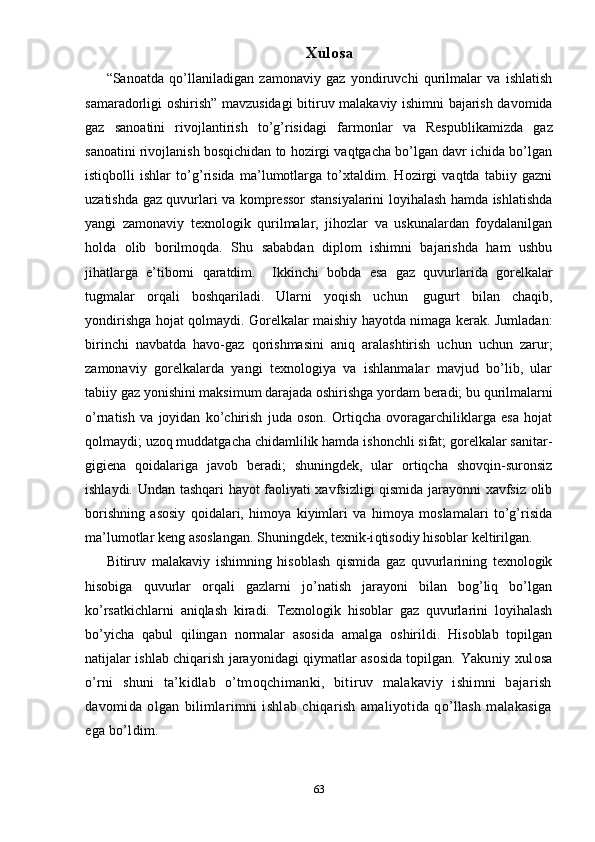 Xulosa
“ Sanoatda   qo’llaniladigan   zamonaviy   gaz   yondiruvchi   qurilmalar   va   ishlatish
samaradorligi oshirish ”   mavzusidagi b itiruv malakaviy ishimni bajarish davomida
gaz   sanoatini   rivojlantirish   to’g’risidagi   farmonlar   va   Respublikamizda   gaz
sanoatini rivojlanish bosqichidan to hozirgi vaqtgacha bo’lgan davr ichida bo’lgan
istiqbolli   ishlar   to’g’risida   ma’lumotlarga   to’xtaldim.   Hozirgi   vaqtda   tabiiy   gazni
uzatishda gaz quvurlari va kompressor stansiyalarini loyihalash hamda ishlatishda
yangi   zamonaviy   texnologik   qurilmalar,   jihozlar   va   uskunalardan   foydalanilgan
holda   olib   borilmoqda.   Shu   sababdan   diplom   ishimni   bajarishda   ham   ushbu
jihatlarga   e’tiborni   qaratdim.     Ikkinchi   bobda   esa   gaz   quvurlarida   gorelkalar
tugmalar   orqali   boshqariladi.   Ularni   yoqish   uchun     gugurt   bilan   chaqib,
yondirishga hojat qolmaydi.   Gorelkalar maishiy hayotda nimaga kerak. Jumladan:
birinchi   navbatda   havo-gaz   qorishmasini   aniq   aralashtirish   uchun   uchun   zarur;
zamonaviy   gorelkalarda   yangi   texnologiya   va   ishlanmalar   mavjud   bo’lib,   ular
tabiiy gaz yonishini maksimum darajada oshirishga yordam beradi;   bu qurilmalarni
o’rnatish   va   joyidan   ko’chirish   juda   oson.   Ortiqcha   ovoragarchiliklarga   esa   hojat
qolmaydi;   uzoq muddatgacha chidamlilik hamda ishonchli sifat; gorelkalar sanitar-
gigiena   qoidalariga   javob   beradi;   shuningdek,   ular   ortiqcha   shovqin-suronsiz
ishlaydi.   Undan tashqari hayot faoliyati xavfsizligi qismida jarayonni xavfsiz olib
borishning   asosiy   qoidalari,   himoya   kiyimlari   va   himoya   moslamalari   to’g’risida
ma’lumotlar keng asoslangan.  Shuningdek, texnik-i q tisodiy  h isoblar keltirilgan.
Bi tiruv   malakaviy   ishimning   hisoblash   qismida   gaz   quvurlarining   texnologik
hisobiga   quvurlar   orqali   gazlarni   jo’natish   jarayoni   bilan   bog’liq   bo’lgan
ko’rsatkichlarni   aniqlash   kiradi.   Texnologik   hisoblar   gaz   quvurlarini   loyihalash
bo’yicha   qabul   qilingan   normalar   asosida   amalga   oshirildi.   Hisoblab   topilgan
natijalar ishlab chiqarish jarayonidagi qiymatlar asosida topilgan.   Yakuniy xulosa
o’rni   shuni   ta’kidlab   o’tmoqchimanki,   bitiruv   malakaviy   ishimni   bajarish
davomida   olgan   bilimlarimni   ishlab   chiqarish   amaliyotida   qo’llash   malakasiga
ega bo’ldim.
63 