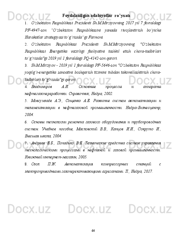 Foydalanilgan 	adabıyotlar  r o’ yxatı
1. O’zbekiston   Respublikasi  Prezidenti   Sh.M.Mirziyovning  2017  yil  7  fevraldagi
PF-4947-son   “O’zbekiston   Respublikasini   yanada   rivojlantirish   bo’yicha
Harakatlar strategiyasi to’g’risida”gi Farmoni.
2. O’zbekiston   Respublikasi   Prezidenti   Sh.M.Mirziyovning   "O’zbekiston
Respublikasi   Energetika   vazirligi   faoliyatini   tashkil   etish   chora-tadbirlari
to’g’risida"gi 2019 yil 1 fevraldagi PQ-4142-son qarori.
3. Sh.M.Mirziyov -  2019 yil 1 fevraldagi PF-5646-son "O’zbekiston Respublikasi
yoqilg’i-energetika   sanoatini   boshqarish   tizimini   tubdan   takomillashtirish   chora-
tadbirlari to’g’risida"gi qarori.
4. Владимиров   А.И.   Основные   процессы   и   аппараты
нефтегазопереработки. Справочник, Недра, 2002.
5. Мовсумзаде   А.Э.,   Сощенко   А.Е.   Развитие   систем   автоматизации   и
телемеханизации   в   нефтегазовой   промышленности.   Недра-Бизнесцентр,
2004.
6. Основы   технологии   ремонта   газового   оборудования   и   трубопроводных
систем.   Учебное   пособие,   Масловский   В.В.,   Капцов   И.И.,   Сокруто   И.,
Высшая школа, 2004.
7. Андреев   Е.Б.,   Попадько   В.Е.   Технические   средства   систем   управления
технологическими   процессами   в   нефтяной   и   газовой   промышленности.
Книжный интернет-магазин, 2005.
8. Озол   П.Ж.   Автоматизация   компрессорных   станций   с
электроприводными газоперекачивающими агрегатами. Л., Недра, 2017.
64 