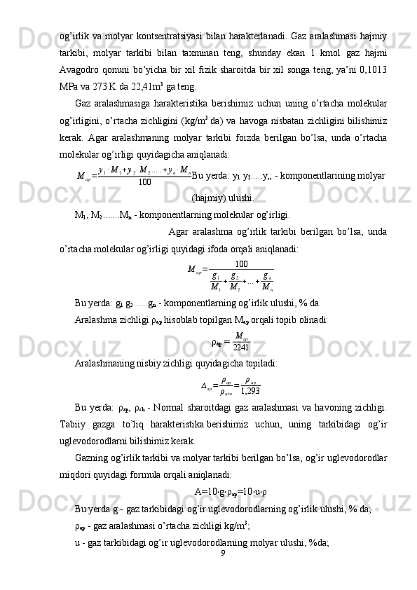 og’irlik va  molyar   kontsentratsiyasi   bilan  harakterlanadi. Gaz  aralashmasi   hajmiy
tarkibi,   molyar   tarkibi   bilan   taxminan   teng,   shunday   ekan   1   kmol   gaz   hajmi
Avagodro qonuni  bo’yicha bir  xil fizik sharoitda bir xil songa  teng, ya’ni 0,1013
MPa va 273 K da 22,41m 3
  ga teng.
Gaz   aralashmasiga   harakteristika   berishimiz   uchun   uning   o’rtacha   molekular
og’irligini,  o’rtacha   zichligini   (kg/m 3
  da)   va   havoga   nisbatan   zichligini   bilishimiz
kerak.   Agar   aralashmaning   molyar   tarkibi   foizda   berilgan   bo’lsa,   unda   o’rtacha
molekular og’irligi quyidagicha aniqlanadi:
M
ap = y
1 · M
1 + y
2 · M
2 … . + y
n · M
n
100 Bu yerda: y
1   y
2 .....y„ - komponentlarining molyar
(hajmiy) ulushi.
M
1 , M
2 .......M
n  - komponentlarning molekular og’irligi.
  Agar   aralashma   og’irlik   tarkibi   berilgan   bo’lsa,   unda
o’rtacha molekular og’irligi quyidagi ifoda orqali aniqlanadi:
M
ap = 100
g
1
M
1 + g
2
M
2 + … + g
n
M
n
Bu yerda: g
1   g
2 ......g
n   - komponentlarning og’irlik ulushi, % da.
Aralashma zichligi ρ
ap   hisoblab topilgan M
ap   orqali topib olinadi:
ρ
ap  =  M
ap
2241
Aralashmaning nisbiy zichligi quyidagicha topiladi:
∆
ap = ρ
ap
ρ
avo = ρ
ap
1,293
Bu   yerda:   ρ
ap ,   ρ
sh   -   Normal   sharoitdagi   gaz   aralashmasi   va   havoning   zichligi.
Tabiiy   gazga   to’liq   harakteristika   berishimiz   uchun ,   uning   tarkibidagi   og’ir
uglevodorodlarni bilishimiz kerak.
Gazning og’irlik tarkibi va molyar tarkibi berilgan bo’lsa, og’ir uglevodorodlar
miqdori quyidagi formula orqali aniqlanadi:
A=10 g ρ‧ ‧
ap =10 u ρ	‧ ‧
Bu yerda g - gaz tarkibidagi og’ir uglevodorodlarning og’irlik ulushi, % da;
ρ
ap  - gaz aralashmasi o’rtacha zichligi kg/m 3
;
u - gaz tarkibidagi og’ir uglevodorodlarning molyar ulushi, %da;
9 