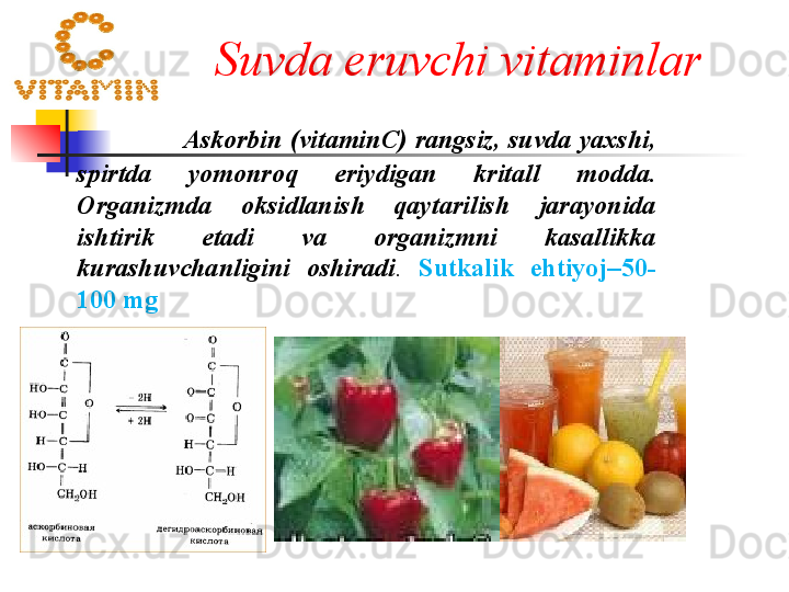   Suvda eruvchi vitaminlar a r
               Askorbin  ( vitamin С)  rangsiz ,  suvda yaxshi , 
spirtda  yomonroq  eriydigan   kritall  modda . 
Organizmda  oksidlanish  qaytarilish  jarayonida 
ishtirik  etadi  va  organizmni  kasallikka 
kurashuvchanligini  oshiradi .   Sutkalik  ehtiyoj –50-
100  mg 