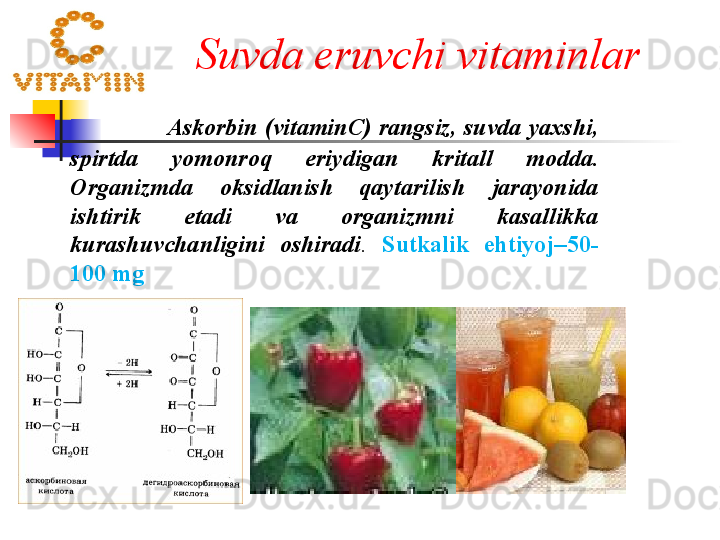 Suvda eruvchi vitaminlar a r
               Askorbin  ( vitamin С)  rangsiz ,  suvda yaxshi , 
spirtda  yomonroq  eriydigan   kritall  modda . 
Organizmda  oksidlanish  qaytarilish  jarayonida 
ishtirik  etadi  va  organizmni  kasallikka 
kurashuvchanligini  oshiradi .   Sutkalik  ehtiyoj –50-
100  mg