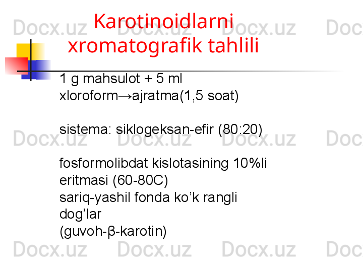 Karotinoidlarni 
xromatografik tahlili
1 g mahsulot + 5 ml 
xloroform→ajratma(1,5 soat)
sistema :  siklogeksan-efir (80 :20 )
fosformolibdat kislotasining 10%li 
eritmasi (60-80C)
sariq-yashil fonda ko’k rangli 
dog’lar 
(guvoh- β -karotin)