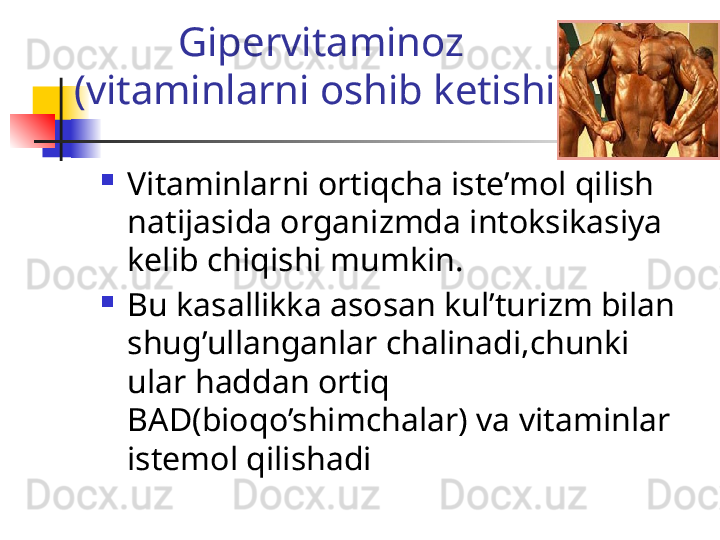 Gipervitaminoz
(vitaminlarni oshib ketishi)

Vitaminlarni ortiqcha iste’mol qilish 
natijasida organizmda intoksikasiya 
kelib chiqishi mumkin.

Bu kasallikka asosan kul’turizm bilan 
shug’ullanganlar chalinadi,chunki 
ular haddan ortiq 
BAD(bioqo’shimchalar) va vitaminlar 
istemol qilishadi 