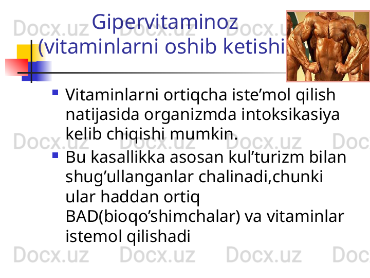 Gipervitaminoz
(vitaminlarni oshib ketishi)
Vitaminlarni ortiqcha iste’mol qilish 
natijasida organizmda intoksikasiya 
kelib chiqishi mumkin.
Bu kasallikka asosan kul’turizm bilan 
shug’ullanganlar chalinadi,chunki 
ular haddan ortiq 
BAD(bioqo’shimchalar) va vitaminlar 
istemol qilishadi