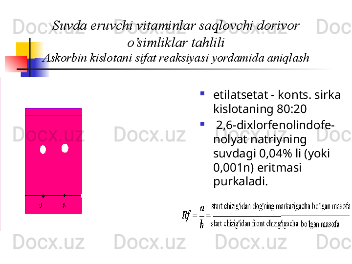 Suvda eruvchi vitaminlar saqlovchi dorivor 
o’simliklar tahlili
Askorbin kislotani sifat r е aksiyasi yordamida aniqlash

etilats е tat - konts. sirka 
kislotaning 80:20

  2,6-dixlorf е nolindof е-
nolyat natriyning 
suvdagi 0,04% li (yoki 
0,001n) eritmasi 
purkaladi.  