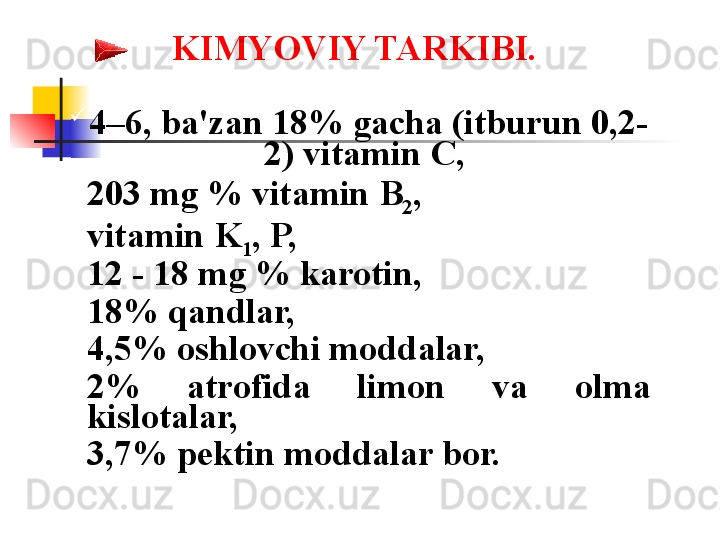 KIMYOVIY TARKIBI.  
4–6, ba'zan 18% gacha (itburun 0,2-
2) vitamin C, 
203 mg % vitamin B
2 , 
vitamin K
1 , P, 
12 - 18 mg % karotin, 
18% qandlar, 
4,5% oshlovchi moddalar, 
2%  atrofida  limon  va  olma 
kislotalar, 
3,7% p е ktin moddalar bor.