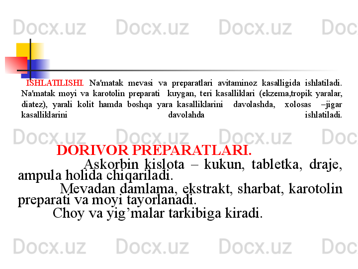                
             
  ISHLATILISHI.   Na'matak  m е vasi  va  pr е paratlari  avitaminoz  kasalligida  ishlatiladi. 
Na'matak  moyi  va  karotolin  preparati    kuygan,  t е ri  kasalliklari  (ekzema,tropik  yaralar, 
diatez),  yarali  kolit  hamda  boshqa  yara  kasalliklarini    davolashda,    xolosas    –jigar  
kasalliklarini  davolahda   ishlatiladi.
             
              DORIVOR PR Е PARATLARI.  
                        Askorbin  kislota  –  kukun,  tabl е tka,  draje, 
ampula holida chiqariladi. 
             M е vadan damlama, ekstrakt, sharbat, karotolin 
preparati va moyi tayorlanadi. 
             Choy va yig’malar tarkibiga kiradi.
             