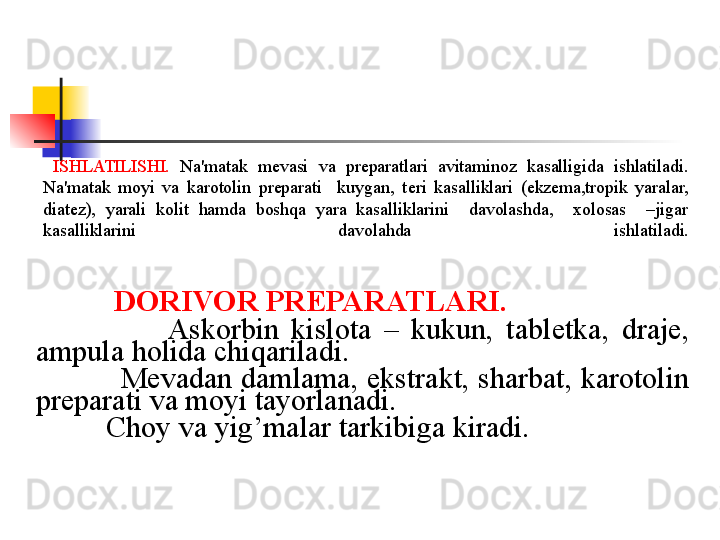 ISHLATILISHI.   Na'matak  m е vasi  va  pr е paratlari  avitaminoz  kasalligida  ishlatiladi. 
Na'matak  moyi  va  karotolin  preparati    kuygan,  t е ri  kasalliklari  (ekzema,tropik  yaralar, 
diatez),  yarali  kolit  hamda  boshqa  yara  kasalliklarini    davolashda,    xolosas    –jigar  
kasalliklarini  davolahda   ishlatiladi.
             
              DORIVOR PR Е PARATLARI.  
                        Askorbin  kislota  –  kukun,  tabl е tka,  draje, 
ampula holida chiqariladi. 
             M е vadan damlama, ekstrakt, sharbat, karotolin 
preparati va moyi tayorlanadi. 
             Choy va yig’malar tarkibiga kiradi.