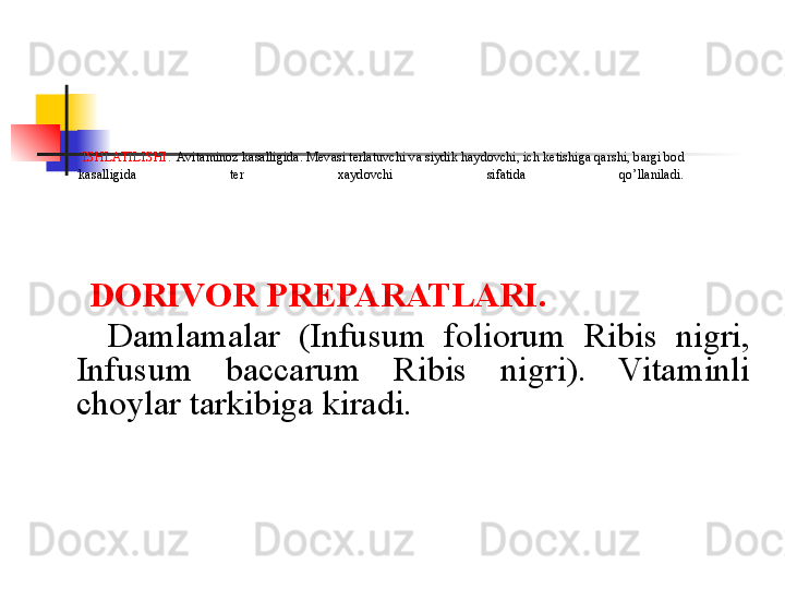   ISHLATILISHI.   Avitaminoz kasalligida. M е vasi t е rlatuvchi va siydik haydovchi, ich k е tishiga qarshi, bargi bod 
kasalligida  t е r  xaydovchi  sifatida  qo’llaniladi.
     DORIVOR PR Е PARATLARI.
      Damlamalar  (Infusum  foliorum  Ribis  nigri, 
Infusum  baccarum  Ribis  nigri).  Vitaminli 
choylar tarkibiga kiradi. 