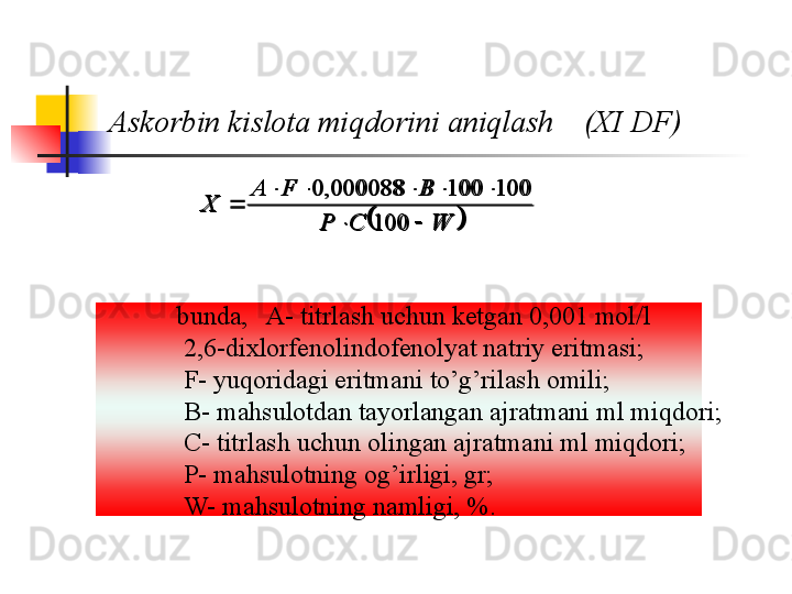 Askorbin kislota miqdorini aniqlash    (XI DF)	
WCP BFA
X
 

100 100100000088,0
              bunda,   A- titrlash uchun ketgan 0,001 mol/l 
2,6-dixlorfenolindofenolyat natriy eritmasi ;
F- yuqoridagi eritmani to’g’rilash omili ;
B- mahsulotdan tayorlangan ajratmani ml miqdori ;
C- titrlash uchun olingan ajratmani ml miqdori ;
P- mahsulotning og’irligi, gr ;
W- mahsulotning namligi, %. 			W	C	P	
B	F	A	
X	
		
					
	
100	
100	100	000088,	0 