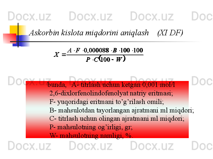 Askorbin kislota miqdorini aniqlash    (XI DF)	
WCP BFA
X
 
100 100100000088,0
              bunda,   A- titrlash uchun ketgan 0,001 mol/l 
2,6-dixlorfenolindofenolyat natriy eritmasi ;
F- yuqoridagi eritmani to’g’rilash omili ;
B- mahsulotdan tayorlangan ajratmani ml miqdori ;
C- titrlash uchun olingan ajratmani ml miqdori ;
P- mahsulotning og’irligi, gr ;
W- mahsulotning namligi, %. 			W	C	P	
B	F	A	
X	
		
					
	
100	
100	100	000088,	0