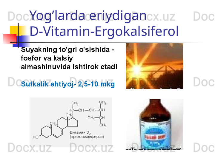 Yog’larda eriydigan 
D-Vitamin-Ergokalsiferol
Suyakning to’gri o’sishida -
fosfor va kalsiy 
almashinuvida ishtirok etadi
Sutkalik ehtiyoj-  2,5-10  mkg 